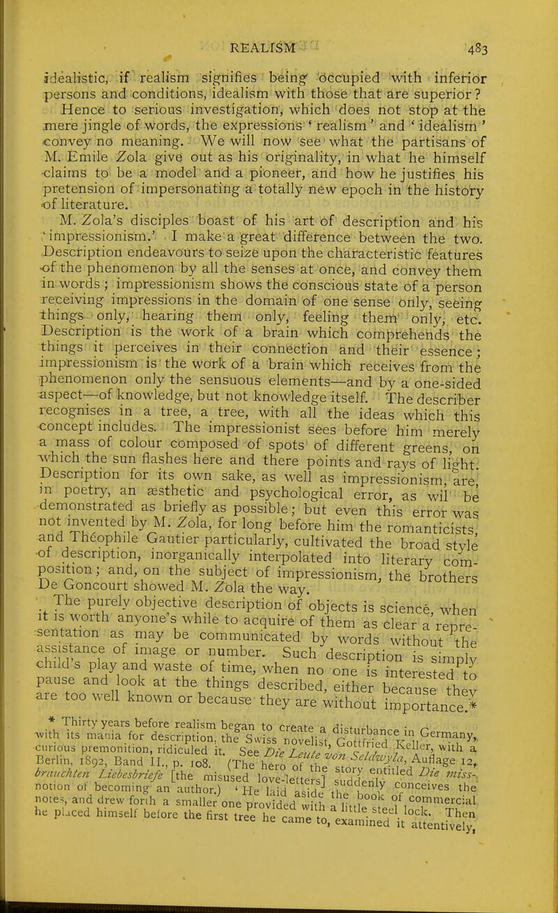 idealistic,'-if-realism signifies being* 'occupied 'with inferior persons and conditions, idealism with those that are superior? Hence to serious investigation, which does not stop at the mere jingle of words, the expressions ' realism ' and ' idealism ' convey no meaning. We will now see ■ what the partisans of M. Emile Zola give out as his originality, in what he himself •claims to be a model and a pioneer, and how he justifies his pretension of impersonating a totally new epoch in the history 'of literature. M. Zola's disciples boast of his art of description and his 'impressionism.' I make'a great difference between the two. Description endeavours to seize upon the characteristic features •of the phenomenon by all the senses at once, and convey them in words ; impressionism shows the conscious state of a person receiving impressions in the domain of one sense only, seeing things only, _ hearing them only, feeling them' onl)^ etc. Description is the work of a brain which comprehends the things^ it perceives in their connection and their essence; impressionism is' the work of a brain which receives from the phenomenon only the sensuous elements—and by a one-sided aspect—of knowledge, but not knowledge itself. The describer recognises in a tree, a tree, with all the ideas which this concept includes. The impressionist sees before him'merely a mass of colour composed of spots' of different greens, on which the sun flashes here and there points and rays of li'^ht Description for its own sake, as well as impressionism are' in poetry, an esthetic and psychological error, as wii' be demonstrated as briefly as possible; but even this error was not invented by M. Zola, for long before him the romanticists and Theophile Gautier particularly, cultivated the broad style of description, morganically interpolated into literary com position; and, on the subject of impressionism, the brothers De Goncourt showed M. Zola the way. The purely objective description of objects is science, when It is worth anyone's while to acquire of them as clear a repre--  sentation as may be communicated by words without the assis ance of image or number. Such description is s mnly child s play and waste of time, when no one is interested to pause and ook at the things described, either because they are too well known or because they are without iSportance> notion ot becoming an author.) ' He laid aside th. K 7 T''^^'^^^ the notes, and drew fonh a smaller one provided whh n I f commercial. p.ced himself before the firs, ^^ll^'^t^^^l:!:^^