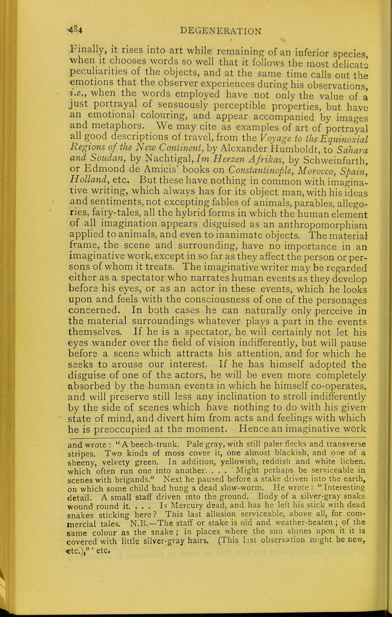 Finally, it rises into art while remaining of an inferior species when It chooses words so well that it follows the most delicat- peculiarities of the objects, and at the same time calls out the emotions that the observer experiences during his observations, i.e., when the words employed have not only the value of a just portrayal of sensuously perceptible properties, but have an emotional colouring, and appear accompanied by images and metaphors. We may cite as examples of art of portrayal all good descriptions of travel, from the Voyage to theEquinoxial Regions of the New Coniinent, by Alexander Humboldt, to Sahara and Soudan, by Nachtigal, 77m Herzen Afrikas, by Schweinfurth, or Edmond de Amicis' books on Constantinople, Morocco, Spain, Holland, etc. But these have nothing in common with imagina- tive writing, which always has for its object man, with his ideas and sentiments, not excepting fables of animals, parables, allego- ries, fairy-tales, all the hybrid forms in which the human element of all imagination appears disguised as an anthropomorphism applied to animals, and even to inanimate objects. The material frame, the scene and surrounding, have no importance in an imaginative work, except in so far as they affect the person or per- sons of whom it treats. The imaginative writer may be regarded either as a spectator who narrates human events as they develop before his eyes, or as an actor in these events, which he looks upon and feels with the consciousness of one of the personages concerned. In both cases he can naturally only perceive in the material surroundings whatever plays a part in the events themselves. If he is a spectator, he will certainly not let his eyes wander over the field of vision indifferently, but will pause before a scene which attracts his attention, and for which he seeks to arouse our interest. If he has himself adopted the disguise of one of the actors, he will be even more completely absorbed by the human events in which he himself co-operates, and will preserve still less any inclination to stroll indifferently by the side of scenes which have nothing to do with his given state of mind, and divert him from acts and feelings with which he is preoccupied at the moment. Hence an imaginative work and wrote :  A beech-trunk. Pale gray, with still paler flecks and transverse stripes. Two kinds of moss cover it, one almost blackish, and one of a sheeny, velvety green. In addition, yellowish, reddish and white lichen, which often run one into another. . . . Might perhaps be serviceable in scenes with brigands. Next he paused before a stake driven into the earth, on which some child had hung a dead slow-worm. He wrote :  Interesting detail. A small staff driven into the ground. Body of a silver-gray snake ■wound round it. . . . Is Mercury dead, and has he left his stick with dead snakes sticking here.? This last allusion serviceable, above all, for com- mercial tales. N.B.—The staff or stake is old and weather-beaten ; of the same colour as the snake ; in places where the sun shines upon it it is covered with little silver-gray hairs. (This List observ;ition might be new, ■etc.),' etc.
