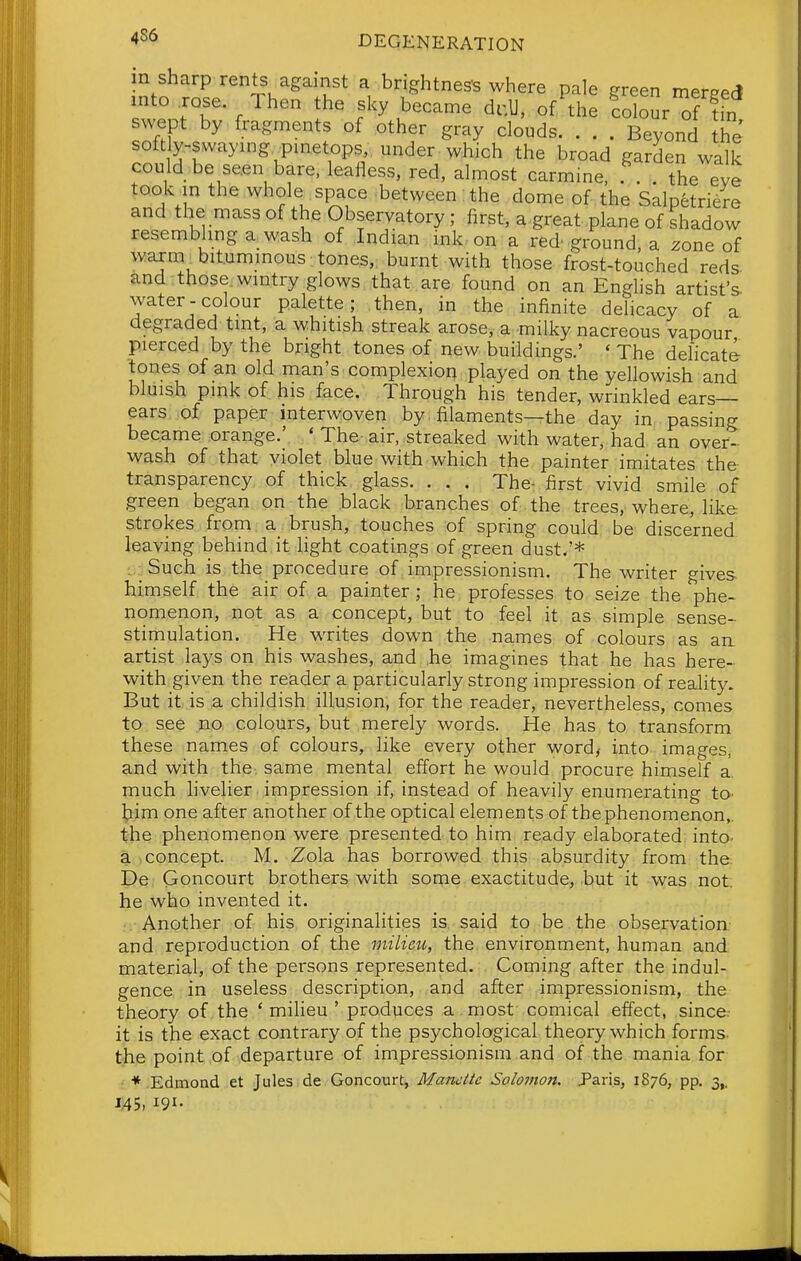 in sharp rents against a brightnes-s where pale ereen merppr* mto .rose Then the sky became d.U, of'tl!: fobur of ?fn swept by fragments of other gray clouds Beyond he soft y-swaymg pmetops under which the broad garden walk could be se.en bare, lealiess, red, almost carmine, . . the eve took in the whole space between: the dome of the Salpetriere and the mass of the Observatory; first, a great plane of shadow resembhnga wash of Indian ink on a red'ground, a zone of waxm^bitummous tones, burnt with those frost-touched reds and those, wmtry glows that , are found on an Enghsh artist's water-colour palette; then, in the infinite delicacy of a degraded tmt, a whitish streak arose, a milky nacreous vapour pierced by the bright tones of new buildings.' ' The delicate 'tones of an old man's complexion played on the yellowish and bluish pink of his face. Through his tender, wrinkled ears- ears of paper interwoven by, filaments—the day in passing became orange.' * The-air, streaked with water, had an over- wash of that violet blue with which the painter imitates the transparency of thick glass. . . . The- first vivid smile of green began on the black branches of the trees, where, like strokes from a brush, touches of spring could be discerned leaving behind it light coatings of green dust.'* : Such is the procedure of impressionism. The writer gives himself the air of a painter; he professes to seize the phe- nomenon, not as a concept, but to feel it as simple sense- stimulation. He writes down the names of colours as an. artist lays on his washes, and ,he imagines that he has here- with given the reader a particularly strong impression of reality. But it is a childish illusion, for the reader, nevertheless, comes to see no colours, but merely words. He has to transform these names of colours, like every other word,- into images, and with the same mental effort he would procure himself a much livelier. impression if, instead of heavily enumerating tO' bim one after another of the optical elements of thephenomenon,. the phenomenon were presented to him ready elaborated into, a -concept. M. Zola has borrowed this absurdity from the De Goncourt brothers, with some exactitude,,but it was not. he who invented it. Another of his originalities is said to be the observation, and reproduction of the milieu, the environment, human and material, of the persons represented. Coming after the indul- gence in useless description, and after impressionism, the theory of the ' milieu ' produces a most comical effect, since- it is the exact contrary of the psychological theory which forms, the point of departure of impressionism and of the mania for ; * Edmond et Jules de Goncourt, Mancite Solomon. Paris, 1876, pp. 3,. US, 191-