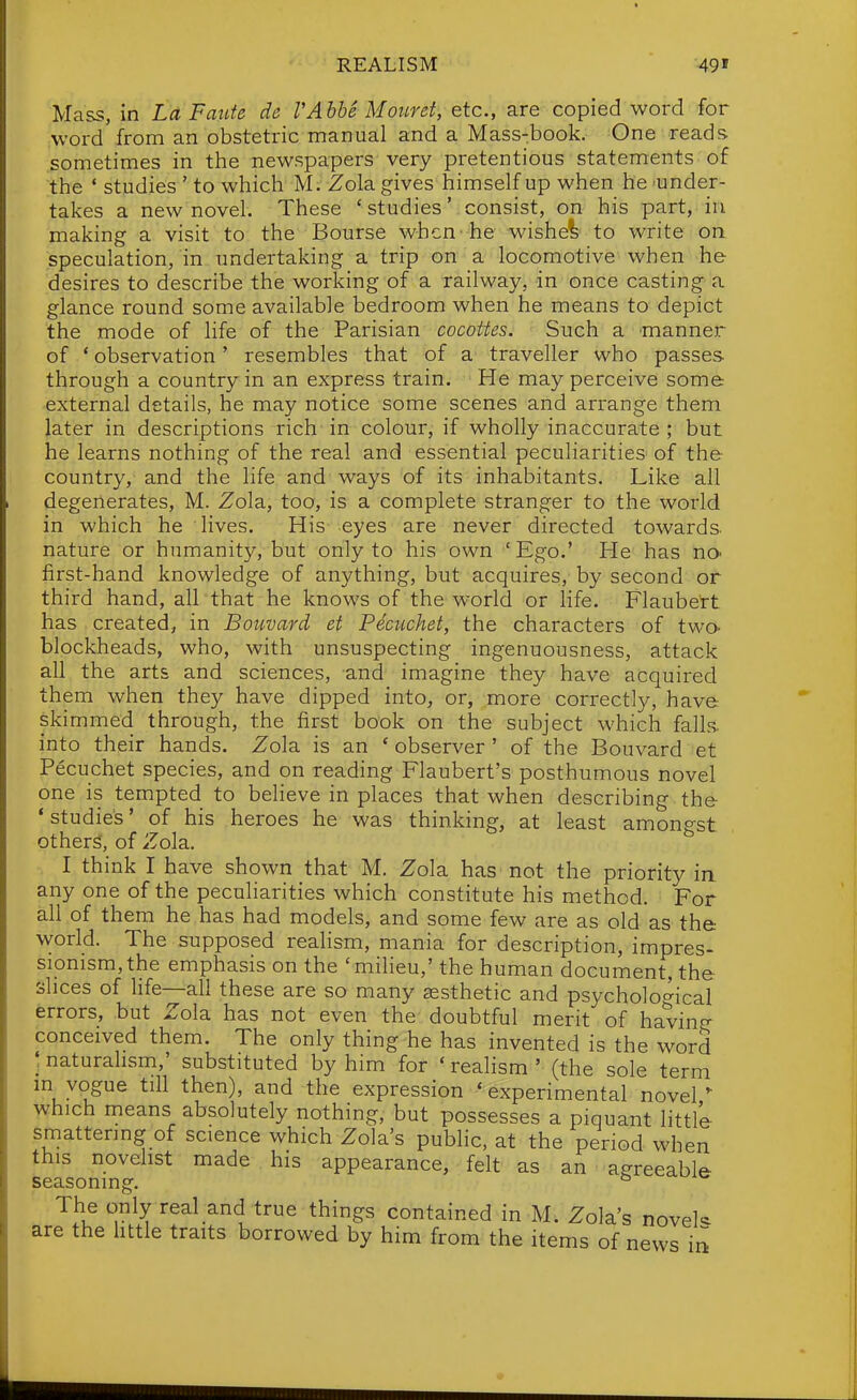 REALISM 49' Mass, in Lct Faiite de VAhhe Motiret, etc., are copied word for word'from an obstetric manual and a Mass-book. One reads sometimes in the newspapers very pretentious statements of the ' studies ' to which M. Zola gives himself up when he -under- takes a new novel. These 'studies' consist, on his part, in making a visit to the Bourse when'he wishei to write on speculation, in undertaking a trip on a locomotive when he desires to describe the working of a railway, in once casting a glance round some available bedroom when he means to depict the mode of life of the Parisian cocottes. Such a manner of * observation ' resembles that of a traveller who passes through a country in an express train. He may perceive some ■external details, he may notice some scenes and arrange them later in descriptions rich in colour, if wholly inaccurate ; but he learns nothing of the real and essential peculiarities of the country, and the life and ways of its inhabitants. Like all degenerates, M. Zola, too, is a complete stranger to the world in which he lives. His eyes are never directed towards, nature or humanity, but only to his own 'Ego.' He has nO' first-hand knowledge of anything, but acquires, by second or third hand, all that he knows of the world or life. Flaubett has created, in Bouvard et Pecuchet, the characters of two- blockheads, who, with unsuspecting ingenuousness, attack all the arts and sciences, and imagine they have acquired them when they have dipped into, or, more correctly, have skimmed through, the first book on the subject which falls, into their hands. Zola is an ' observer' of the Bouvard et Pecuchet species, and on reading Flaubert's posthumous novel one is tempted to believe in places that when describing the 'studies' of his heroes he was thinking, at least amongst others, of Zola. I think I have shown that M. Zola has not the priority in any one of the peculiarities which constitute his method. For all of them he has had models, and some few are as old as the world. The supposed realism, mania for description, impres- sionism, the emphasis on the 'miheu,' the human document, the shoes of life—all these are so many aesthetic and psychological errors, but Zola has not even the doubtful merit of havin^ conceived them. The only thing he has invented is the word ; naturalism,' substituted by him for ' realism ' (the sole term m vogue till then), and the expression 'experimental noveP which means absolutely nothing, but possesses a piquant little smattering of science which Zola's public, at the period when this novelist made his appearance, felt as an agreeable seasoning. ^ The only real and true things contained in M; Zola's novek are the httle traits borrowed by him from the items of news in