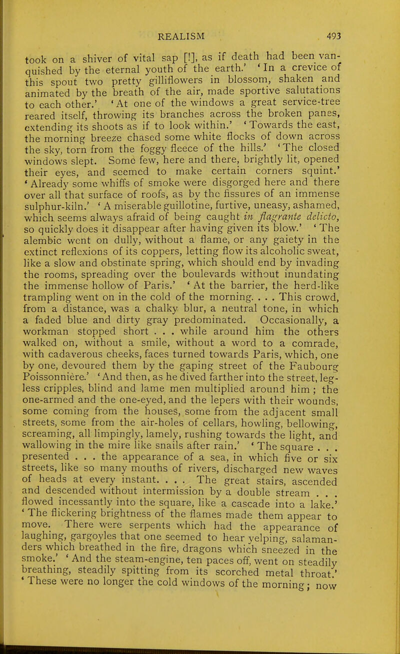 took on a shiver of vital sap [!], as if death had been van- quished by the eternal youth of the earth.' * In a crevice of this spout two pretty giUiflowers in blossom, shaken and animated by the breath of the air, made sportive salutations to each other.' 'At one of the windows a great service-tree reared itself, throwing its branches across the broken panes, extending its shoots as if to look within.' 'Towards the east, the morning breeze chased some white flocks of down across the sky, torn from the foggy fleece of the hills.' ' The closed windows slept. Some few, here and there, brightly lit, opened their eyes, and seemed to make certain corners squint.' * Already some whiffs of smoke were disgorged here and there over all that surface of roofs, as by the fissures of an immense sulphur-kiln.' ' A miserable guillotine, furtive, uneasy, ashamed, which seems always afraid of being caught in flagratite delicto, so quickly does it disappear after having given its blow.' ' The alembic went on dully, without a flame, or any gaiety in the extinct reflexions of its coppers, letting flow its alcoholic sweat, like a slow and obstinate spring, which should end by invading the rooms, spreading over the boulevards without inundating the immense hollow of Paris.' ' At the barrier, the herd-like trampling went on in the cold of the morning. . . . This crowd, from a distance, was a chalky blur, a neutral tone, in which a faded blue and dirty gray predominated. Occasionally, a workman stopped short . . . while around him the others walked on, without a smile, without a word to a comrade, with cadaverous cheeks, faces turned towards Paris, which, one by one, devoured them by the gaping street of the Faubourg Poissonniere.' ' And then, as he dived farther into the street, leg- less cripples, blind and lame men multiplied around him ; the one-armed and the one-eyed, and the lepers with their wounds, some coming from the houses, some from the adjacent small streets, some from the air-holes of cellars, howling, bellowing, screaming, all limpingly, lamely, rushing towards the light, and wallowing in the mire like snails after rain.' ' The square . . . presented . . . the appearance of a sea, in which five or six streets, like so many mouths of rivers, discharged new waves of heads at every instant. . . . The great stairs, ascended and descended without intermission by a double stream flowed incessantly into the square, like a cascade into a lake.' ' The flickering brightness of the flames made them appear to move. There were serpents which had the appearance of laughing, gargoyles that one seemed to hear yelping, salaman- ders which breathed in the fire, dragons which sneezed in the smoke.' * And the steam-engine, ten paces off, went on steadily breathing, steadily spitting from its scorched metal throat ' * These were no longer the cold windows of the morning • novv