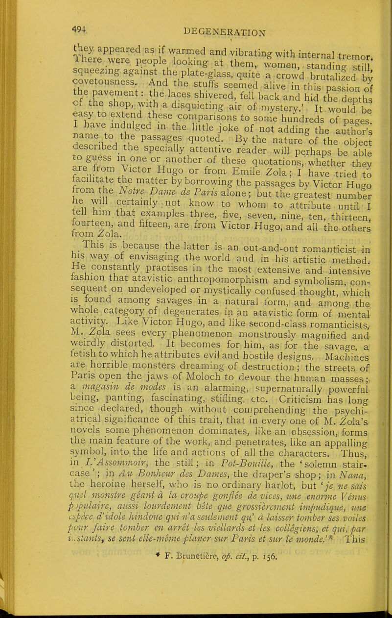 '^^-^ l^EGENERATION they appeared as if warmed and vibrating with internal tremor 1 here were people looking at them. 4men tand Sill* squee.mg agamst the plate-glass, quite a crowd SutZed by covetousness. And the stulTs seemed ahve in this nascjon the pavement: the.laces shivered, fell backlnS hid tKepth cf the shop, with a disquietmg air of mystery.' It would be easy to extend these <:omparisons to some hundreds T pages LnfJV'^i^^'^ ^^^^ °^ adding the au^tho^s name to the passages quoted. By the nature of the obiec? described_ the specially attentive reader will perhaps be able to guess m one or another of these quotations, whether thev are from Victor Hugo or from Emile Zola; I have tried to iacihtate the matter by borrowing the passages by Victor Hugo Irom the Notre Dame- de Paris alone; but the greatest number he will certainly; not know to whom to attribute until I tell him. that examples three, five, seven, nine, ten, thirteen, fourteen and fifteen,, are from Victor Hugo, and all the. others from Zola. This is because the latter is an out-and-out romanticist in his way of envisaging the world and in his artistic method He constantly practises in the most extensive and intensive fashion that atavistic anthropomorphism and symbolism con- sequent on undeveloped or mystically confused thought, which is found among savages in a natural form, and among the whole category of degenerates in an atavistic form of mental activity. Like Victor Hugo, and hke second-class romanticists, M._ Zola sees every phenomenon monstrously magnified and- weirdly distorted. It becomes for him, as for the savage, a fetish to which he attributes evil and hostile designs. Machines are horrible monsters dreaming of destruction; the streets of Paris open the jaws of Moloch to devour the human masses;: a magasin de modes is an alarming, supernaturally powerful being, panting, fascinating, stifling, etc. Criticism has long since declared, though without conjprehending the psychi- atrical significance of this trait, that in every one of M. Zola's novels some phenomenon dominates, like an obsession, forms the main feature of the work, and penetrates, like an appalling symbol, into the hfe and actions of all the characters. Thus, m L'Assommoir, the still; in Pot-Bouille, the 'solemn stair- case'; in Au Bonheur des Dar/ies, the draper's shop; in Nana, the heroine herself, who is no ordinary harlot, but 'je ne sais g^id monstre gSant a la croupe gonflee de vices, une enorme Venus pjpulaire, aussi lotirdement bete qit.e grossicrcnicnt impudique, nne cspcce d'idole hindoue qui n'a seuleinent qn'd laisser iomber ses voiles puiir /aire tomber en arret les viellards et les collegiens, et qui, par i,.slantsf se sent elle-meme planer siir Paris et stir le monde.'* This