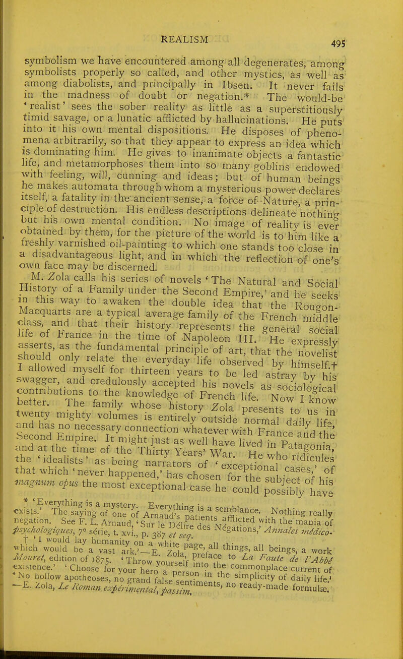 symbolism we have encountered among all degenerates, among symbolists properly so called, and other mystics, as well as among diabolists, and principally in Ibsen. It never fails in the madness of doubt or negation.* The would-be *_reahst' sees the soher reality as little as a superstitiously timid savage, or a lunatic afflicted by hallucinations. He puts mto It his own mental dispositions. He disposes of pheno- mena arbitrarily, so that they appear to express an idea which IS dommatmg him. He gives to inanimate objects a fantastic life, and metamorphoses them into so many gobhns endowed with feeling, will, cunning and ideas; but of human beings he makes automata through whom a mysterious power declares Itself, a fatality in the'ancient sense, a force of Nature a prin- ciple of destruction. His endless descriptions delineate nothin- but his own mental condition. No image of reality is eve? obtained by them, for the picture of the world is to him hke a' Ireshly varnished oil-painting to which one stands too close in a disadvantageous light, and in which the reflection of one's own face may be discerned. M Zola calls his series of novels ' The Natural and Social History of a Family under the Second Empire,- and he seeks m this way to awaken the double idea that the Rou^on Macquarts are a typical average family of the French middle class, and that their history represents the general social 2ife of France in the time of Napoleon III. He exDresslv ^sserts, as the fundamental principle of art, that the Zvel t should only relate the everyday life obse;ved by hlSLl f I allowed myself for thirteen years to be led astrpvT, i!' swagger, and credulously accepted his novelT . ^ • i b^ttef 'Tr^--^^d^e o?F'rcnlNrfk'now better. The family whose history Zola presentsTo ,t • twenty m.ghty volumes is entirely outside normal d?n. l-f'' .nd has no necessary connection wLtever with Francel^d tt^ Second Empire. It might just as well have hved hr T>t,Z and at the time of the Thirty Years' War ^Patagonia, the 'idealists' as bein- narratnrf^f^ He who ridicules that which .never ^ZtnT^'t^^^^^^^^^ .nagnu^n opus the most exceptional case he codd ^S'^fb^have «xibience.' ' Choose for your hero 7 np.t . commonplace current of hollow apotheoses, n^gLnd ^alse'^fenHl'.'^' simplicity of daily Hfej -E. Zola, Le Roman expJm^aa^^^^^^^ ° ready-made formul^