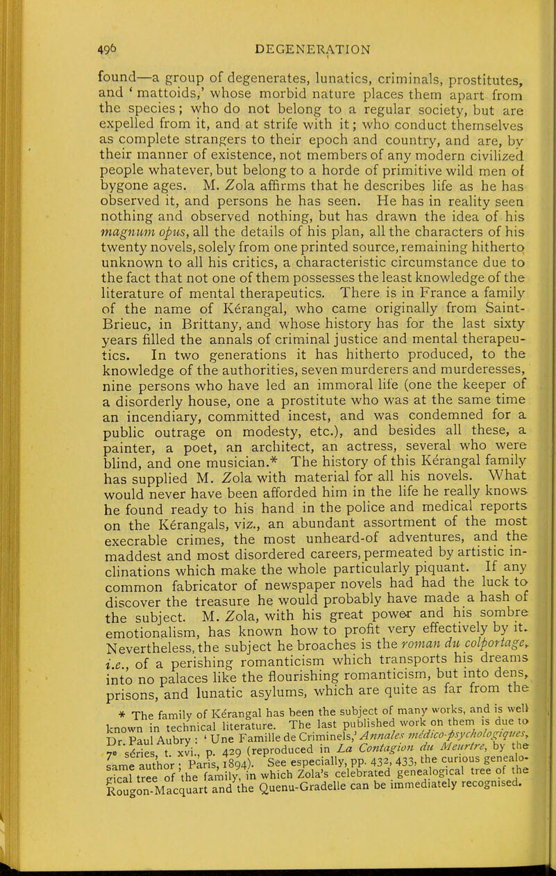 found—a group of degenerates, lunatics, criminals, prostitutes, and * mattoids,' whose morbid nature places them apart from the species; who do not belong to a regular society, but are expelled from it, and at strife with it; who conduct themselves as complete strangers to their epoch and country, and are, by their manner of existence, not members of any modern civilized people whatever, but belong to a horde of primitive wild men of bygone ages. M. Zola affirms that he describes life as he has observed it, and persons he has seen. He has in reality seen nothing and observed nothing, but has drawn the idea of his magnum opus, all the details of his plan, all the characters of his twenty novels, solely from one printed source, remaining hitherto unknown to all his critics, a characteristic circumstance due to the fact that not one of them possesses the least knowledge of the literature of mental therapeutics. There is in France a family of the name of Kerangal, who came originally from Saint- Brieuc, in Brittany, and whose history has for the last sixty years filled the annals of criminal justice and mental therapeu- tics. In two generations it has hitherto produced, to the knowledge of the authorities, seven murderers and murderesses, nine persons who have led an immoral life (one the keeper of a disorderly house, one a prostitute who was at the same time an incendiary, committed incest, and was condemned for a public outrage on modesty, etc.), and besides all these, a painter, a poet, an architect, an actress, several who were bhnd, and one musician.* The history of this Kerangal family has supplied M. Zola with material for all his novels. What would never have been afforded him in the life he really knows he found ready to his hand in the police and medical reports on the Kerangals, viz., an abundant assortment of the most execrable crimes, the most unheard-of adventures, and the maddest and most disordered careers, permeated by artistic m- clinations which make the whole particularly piquant. If any common fabricator of newspaper novels had had the luck to discover the treasure he would probably have made a hash of the subject. M. Zola, with his great power and his sombre emotionalism, has known how to profit very effectively by it. Nevertheless, the subject he broaches is the roman du colportage, ie of a perishing romanticism which transports his dreams into no palaces Hke the flourishing romanticism, but into dens, prisons, and lunatic asylums, which are quite as far from the * The family of Kerangal has been the subject of many works, and is weU known in technical literature. The last published work on them is due to ISrrS '.he f ri ; whlchlS;'rcelJbra,y genealogical .ree ot RMgon Maccjuart and the Qoehu-Gradelle can be ™med,ately recognised.