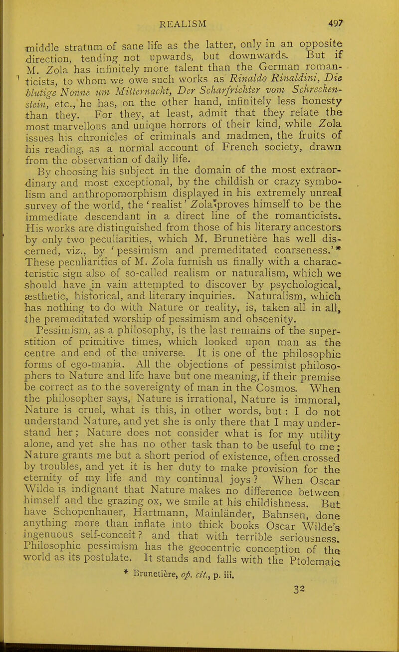 middle stratum of sane life as the latter, only in an opposite direction, tending not upwards, but downwards. But if M. Zola has infinitely more talent than the German roman- ticists, to whom we owe such works as Rinaldo Rinaldini, Die blutige Nonne urn Mitternacht, Der Scharfrichter vom Schrecken- stein, etc., he has, on the other hand, infinitely less honesty than they. For they, at least, admit that they relate the most marvellous and unique horrors of their kind, while Zola issues his chronicles of criminals and madmen, the fruits of his reading, as a normal account of French society, drawn from the observation of daily life. By choosing his subject in the domain of the most extraor- dinary and most exceptional, by the childish or crazy symbo- lism and anthropomorphism displayed in his extremely unreal survey of the world, the ' realist' Zola'proves himself to be the immediate descendant in a direct Hne of the romanticists. His works are distinguished from those of his literary ancestors by only two pecuHarities, which M. Brunetiere has well dis- cerned. Viz., by 'pessimism and premeditated coarseness.'* These pecuHarities of M. Zola furnish us finally with a charac- teristic sign also of so-called realism or naturalism, which we should have ^in vain attempted to discover by psychological, aesthetic, historical, and literary inquiries. Naturalism, which has nothing to do with Nature or reality, is, taken all in all, the premeditated worship of pessimism and obscenity. Pessimism, as a philosophy, is the last remains of the super- stition of primitive times, which looked upon man as the centre and end of the universe. It is one of the philosophic forms of ego-mania. All the objections of pessimist philoso- phers to Nature and life have but one meaning, if their premise be correct as to the sovereignty of man in the Cosmos. When the philosopher sa3^s, Nature is irrational. Nature is immoral. Nature is cruel, what is this, in other words, but : I do not understand Nature, and yet she is only there that I may under- stand her; Nature does not consider what is for my utility alone, and yet she has no other task than to be useful to me; Nature grants me but a short period of existence, often crossed by troubles, and yet it is her duty to make provision for the eternity of my life and my continual joys ? When Oscar Wilde is indignant that Nature makes no difference between himself and the grazing ox, we smile at his childishness. But have Schopenhauer, Hartmann, Mainlander, Bahnsen, done anything more than inflate into thick books Oscar Wilde's ingenuous self-conceit? and that with terrible seriousness Philosophic pessimism has the geocentric conception of the world as its postulate. It stands and falls with the Ptolemaic * Brunetiere, op. ciL, p. iii. 32