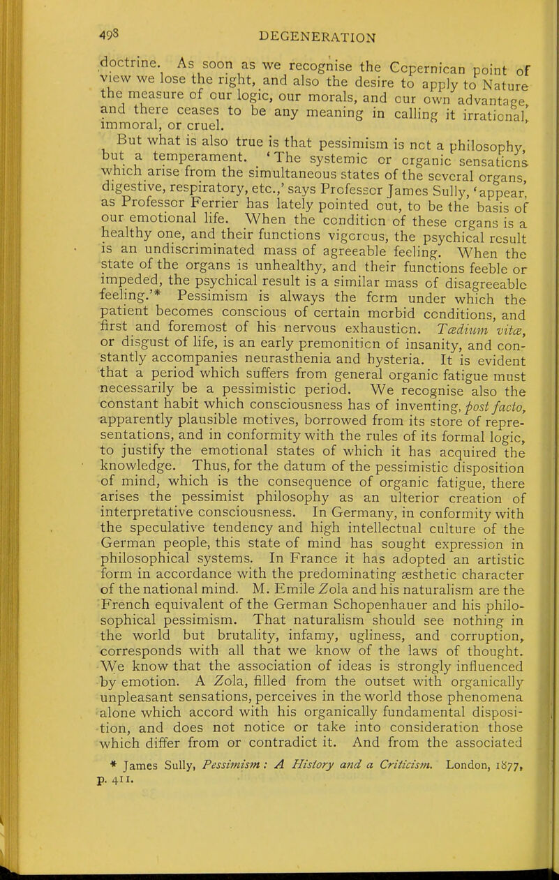 doctrine As soon as we recognise the Gcpernican point of view we lose the right, and also the desire to apply to Nature the measure of our logic, our morals, and our own advantage and there ceases to be any meaning in calling it irrational' immoral, or cruel. ' But what is also true is that pessimism is net a philosophy but a temperament. 'The systemic or organic sensations which arise from the simultaneous states of the several organs digestive, respiratory, etc.,' says Professor James Sully, 'appear as Professor Ferrier has lately pointed out, to be the basis of our emotional life. When the condition of these organs is a healthy one, and their functions vigorous, the psychical result is an undiscriminated mass of agreeable feeling. When the state of the organs is unhealthy, and their functions feeble or impeded, the psychical result is a similar mass of disagreeable feeling.'* Pessimism is always the form under which the patient becomes conscious of certain morbid conditions, and first and foremost of his nervous exhaustion. Tcedmm vitce, or disgust of hfe, _is an early premonition of insanity, and con- stantly accompanies neurasthenia and hysteria. It is evident that a period which suffers from general organic fatigue must necessarily be a pessimistic period. We recognise also the constant habit which consciousness has of inventmg, post facto, apparently plausible motives, borrowed from its store of repre- sentations, and in conformity with the rules of its formal logic, to justify the emotional states of which it has acquired the knowledge. Thus, for the datum of the pessimistic disposition of mind, which is the consequence of organic fatigue, there arises the pessimist philosophy as an ulterior creation of interpretative consciousness. In Germany, in conformity with the speculative tendency and high intellectual culture of the German people, this state of mind has sought expression in philosophical systems. In France it has adopted an artistic form in accordance with the predominating aesthetic character of the national mind. M. Emile Zola and his naturalism are the French equivalent of the German Schopenhauer and his philo- sophical pessimism. That naturalism should see nothing in the world but brutality, infamy, ugliness, and corruption, corresponds with all that we know of the laws of thought. We know that the association of ideas is strongly influenced by emotion. A Zola, filled from the outset with organicall}'- unpleasant sensations, perceives in the world those phenomena ■alone which accord with his organically fundamental disposi- tion, and does not notice or take into consideration those which differ from or contradict it. And from the associated * James Sully, Pessimism: A History Mid a Criticism. London, 1877, p. 411.