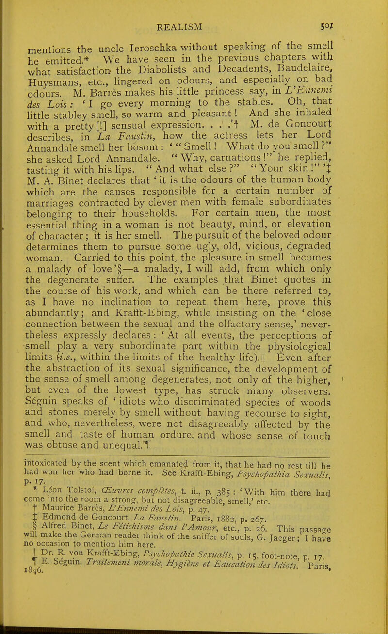 mentions the uncle leroschka without speaking of the smell he emitted * We have seen in the previous chapters with what satisfaction the Diabolists and Decadents,^ Baudelaire, Huysmans, etc., lingered on odours, and especially on bad odours. M. Banes makes his little princess say, in UEnncun des Lois: ' I go every morning to the stables. Oh, that httle stabley smell, so warm and pleasant! And she inhaled with a pretty [!] sensual expression. . : .'t M. de Goncourt describes, in La Faiisiin, how the actress lets her Lord Annandale smell her bosom : 'Smell! What do you smell ? she asked Lord Annandale.  Why, carnations ! he replied, tasting it with his hps.  And what else ?  Your skin 1 'X M. A. Binet declares that * it is the odours of the human body which are the causes responsible for a certain number of marriages contracted by clever men with female subordinates belonging to their households. For certain men, the most essential thing in a woman is not beauty, mind, or elevation of character; it is her smell. The pursuit of the beloved odour determines them to pursue some ugly, old, vicious, degraded woman. Carried to this point, the pleasure in smell becomes a malady of love'§—a malady, I will add, from which only the degenerate suffer. The examples that Binet quotes in the course of his work, and which can be there referred to, as I have no inclination to repeat them here, prove this abundantly; and Krafft-Ebing, while insisting on the 'close connection between the sexual and the olfactory sense,' never- theless expressly declares : ' At all events, the perceptions of smell play a very subordinate part within the physiological limits {i.e., within the limits of the healthy life). !| Even after the abstraction of its sexual significance, the development of the sense of smell among degenerates, not only of the higher, but even of the lowest type, has struck many observers. Seguin speaks of * idiots who discriminated species of woods and stones merely by smell without having recourse to sight, and who, nevertheless, were not disagreeably affected by the smell and taste of human ordure, and whose sense of touch was obtuse and unequal.'IT intoxicated by the scent which emanated from it, that he had no rest till he had won her who had borne it. See Krafft-Ebing, Psychopathia Sexualis p. 17. * Ldon Tolstoi, CEtivres completes, t. ii., p. 385 : ' With him there had come mto the room a strong, bin not disagreeable, smell,' etc. t Maurice Barres, nEnnemi des Lois, p. 47. X Edmond de Goncourt, La Fausiin. Paris, 1882, p. 267. § Alfred Binet, Le Fetichisitie dans PAmour, etc., p. 26. This passao-e will make the German reader think of the sniffer of souls, G. Taeger- I have no occasion to mention him here. ' 1 Krafft-Ebing, Psychopathie Sexualis, p. 15, foot-note, p. 17. ,1 E. begum, Trattement ?norale, Hygihie et Education des Idiots Paris I040. ■ •