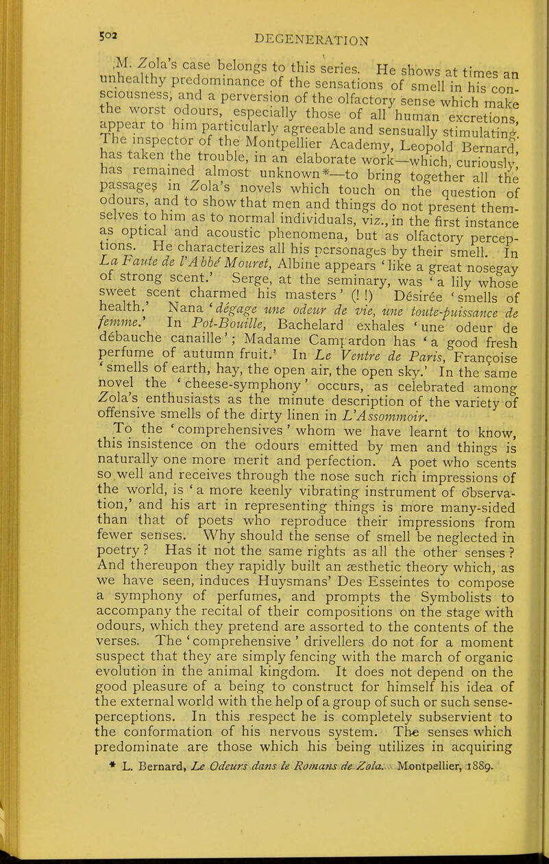 ,M. Zola's case belongs to this series. He shows at time-, nn unhealthy predominance of the sensations of smell in hTs con sciousness, and a perversion of the olfactory sense which make the worst odours, especially those of all human excretTons appear to him particularly agreeable and sensually stimulating The inspector of the Montpellier Academy, Leopold Bernard has taken the trouble, in an elaborate worlUwh^ch%urTouslv has remained almost unknown*—to bring together all the passage? in Zola's novels which touch on the question of odours and to show that men and things do not present them- selves to him as to normal individuals, viz., in the first instance as optical and acoustic phenomena, but as olfactory percep- tions. He characterizes all his personages by their smell. In Lal<auie de I Ahhd Mouret, Albine appears Mike a great nosegay of. strong scent.' Serge, at the seminary, was ' a lily whose sweet scent charmed his masters' (! !) Desiree ' smells of health.' Nana ' degage une odeur de vie, une toute-piiissance de femme. In Pot-Boiiille, Bachelard exhales 'une odeur de debauche canaille'; Madame Campardon has *a good fresh perfume of autumn fruit.' In Le Ventre de Paris, Franfoise * smells of earth, hay, the open air, the open sky.' In the same novel the 'cheese-symphony' occurs, as celebrated among Zola's enthusiasts as the minute description of the variety of offensive smells of the dirty linen in L'Assommoir. To the ' comprehensives ' whom we have learnt to know, this insistence on the odours emitted by men and things is naturally one more merit and perfection. A poet who scents so well and receives through the nose such rich impressions of the world, is ' a more keenly vibrating instrument of observa- tion,' and his art in representing things is more many-sided than that of poets who reproduce their impressions from fewer senses. Why should the sense of smell be neglected in poetry ? Has it not the same rights as all the other senses ? And thereupon they rapidly built an sesthetic theory which, as we have seen, induces Huysmans' Des Esseintes to compose a symphony of perfumes, and prompts the Symbolists to accompany the recital of their compositions on the stage with odours, which they pretend are assorted to the contents of the verses. The ' comprehensive ' drivellers do not for a moment suspect that they are simply fencing with the march of organic evolution in the animal kingdom. It does not depend on the good pleasure of a being to construct for himself his idea of the external world with the help of a group of such or such sense- perceptions. In this respect he is completely subservient to the conformation of his nervous system. The senses which predominate are those which his being utihzes in acquiring ♦ L. Bernard, Le Odeurs dans le Romans de^ Zola;.< Montpellier, 1889.