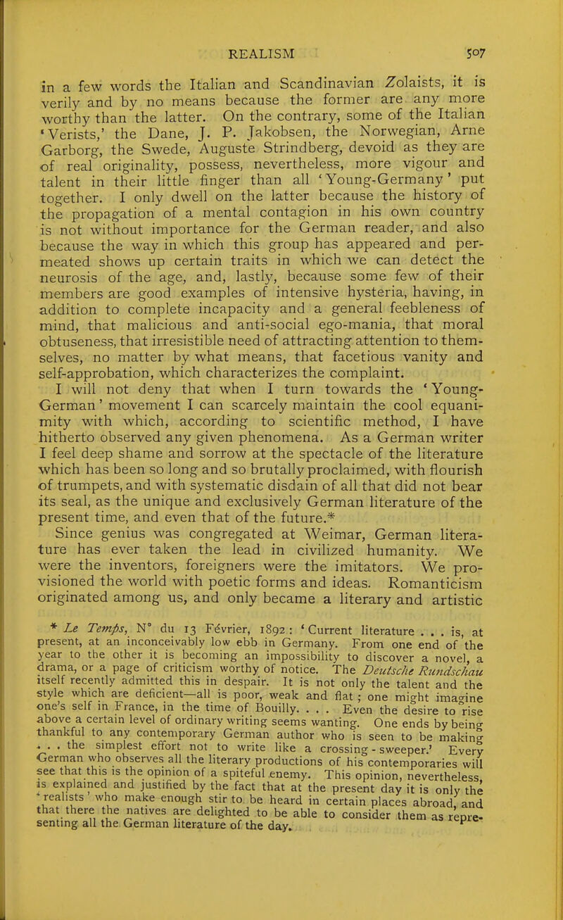 in a few words the Italian and Scandinavian Zolaists, it is verily and by no means because the former are. any more worthy than the latter. On the contrary, some of the Italian •Verists,' the Dane, J. P. Jakobsen, the Norwegian, Arne Garborg, the Swede, Auguste Strindberg, devoid as they are of real originality, possess, nevertheless, more vigour and talent in their little finger than all 'Young-Germany' put together. I only dwell on the latter because the history of the propagation of a mental contagion in his own country is not without importance for the German reader, and also because the way in which this group has appeared and per- meated shows up certain traits in which we can detect the neurosis of the age, and, lastly, because some few of their members are good examples of intensive hysteria, having, in addition to complete incapacity and a general feebleness of mind, that mahcious and anti-social ego-mania, that moral obtuseness, that irresistible need of attracting attention to them- selves, no matter by what means, that facetious vanity and self-approbation, which characterizes the complaint. I will not deny that when I turn towards the ' Young- German ' movement I can scarcely maintain the cool equani- mity with which, according to scientific method, I have hitherto observed any given phenomena. As a German writer I feel deep shame and sorrow at the spectacle of the literature which has been so long and so brutally proclaimed, with flourish of trumpets, and with systematic disdain of all that did not bear its seal, as the unique and exclusively German literature of the present time, and even that of the future.* Since genius was congregated at Weimar, German litera- ture has ever taken the lead in civilized humanity. We were the inventors, foreigners were the imitators. We pro- visioned the world with poetic forms and ideas. Romanticism originated among us, and only became a literary and artistic ♦ Le Temps, W du 13 Fdvrier, 1892: 'Current literature ... is, at present, at an inconceivably low ebb in Germany. From one end of the year to the other it is becoming an impossibility to discover a novel, a drama, or a page of criticism worthy of notice. The Deutsche Rundschau itself recently admitted this in despair. It is not only the talent and the style which are deficient—all is poor, weak and flat ; one might imac^ine one's self in France, in the time of Bouilly. . . . Even the desire to rise above a certain level of ordinary writing seems wanting. One ends by being thankful to any contemporary German author who is seen to be making . . . the simplest effort not to write like a crossing - sweeper.' Every Gernian who observes all the literary productions of his contemporaries will see that this is the opinion of a spiteful enemy. This opinion, nevertheless. IS explained and justified by the fact that at the present day it is only the realists who make enough stir to be heard in certain places abroad and that there the natives are delighted to be able to consider them as reore- senting all the German hterature of the day» ^