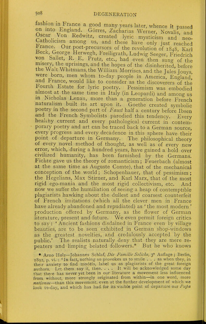 fashion in France a good many years later, whence it passed on into England Gorres, Zacharias Werner, Novalis, and Oscar Von Redwitz, created lyric mysticism and neo- Catholicism among us, and these have only just reached 1^ranee. Our poet-precursors of the revolution of 1848 Karl Beck, George Herwegh, Freiligrath, Ludwig Seeger, Friedrich von Sallet, R. E. Prutz, etc., had even then sung of the niisery, the uprisings, and the hopes of the disinherited, before the Walt Whitmans, the William Morrises, and the Jules Jouys were born, men whom to-day people in America, England,' and France, would like to consider as the discoverers of the Fourth Estate for lyric poetry. Pessimism was embodied almost at the same time in Italy (in Leopardi) and among us in Nicholas Lenau, more than a generation before French naturalism built its art upon it. Goethe created symbolic poetry in the second part of Fatist half a century before Ibsen and the French Symbolists parodied this tendency. Every healihy current and every pathological current in contem- porary poetry and art can be traced back to a German source, every progress and every decadence in this sphere have their point of departure in Germany. The philosophical theory of every novel method of thought, as well as of every new error, which, during a hundred years, have gained a hold over civilized humanity, has been furnished by the Germans. Fichte gave us the theory of romanticism; Feuerbach (almost at the same time as Auguste Comte), that of the mechanical conception of the world; Schopenhauer, that of pessimism ; the Hegelians, Max Stirner, and Karl Marx, that of the most rigid ego-mania and the most rigid collectivism, etc. And now we suffer the humiliation of seeing a heap of contemptible plagiarists hawking about the dullest and coarsest counterfeit of French imitations (which all the clever men in France have already abandoned and repudiated) as ' the most modern ' production offered by Germany, as the flower of German literature, present and future. We even permit foreign critics to say : * Ancient fashions disdained in France even by village beauties, are to be seen exhibited in German shop-windows as the greatest novelties, and credulously accepted by the public' The realists naturally deny that they are mere re- peaters and limping belated followers.* But he who knows * Arno Holz—Johannes Schlaf, Die Familie Selicke. 3^ Auflage ; Berlin, 1892, p. vi. : 'In fact, nothing so provokes us to smile ... as when they, in their' anxiety to find models, label us as plagiarists of the great foreign authors. Let them say it, then. ... It will be acknowledged some day that there has never yet been in our literature a movement less influenced from without, more strongly originated from within—in one word, more «a/w2a^—than this movement, even at the further development of which we look to-day, and which has had for its visible point of departure our Papa