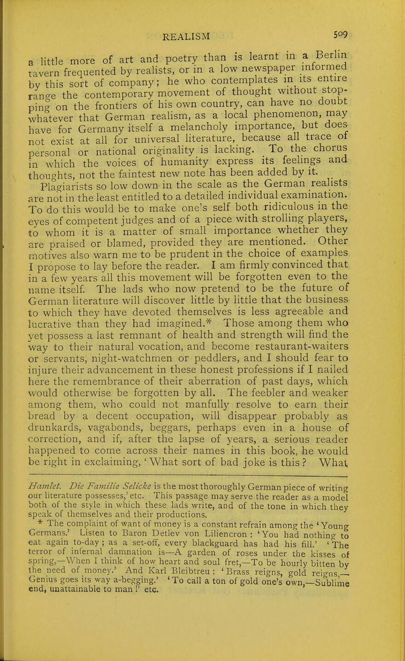 a little more of art and poetry than is learnt in a Berlin tavern frequented by reahsts, or in a low newspaper intormed by this sort of company; he who contemplates m its entire ran?e the contemporary movement of thought without stop- pin- on the frontiers of his own country, can have no doubt whatever that German realism, as a local phenomenon, may have for Germany itself a melancholy importance, but does not exist at all for universal literature, because all trace ot personal or national originality is lacking. To the chorus in which the voices of humanity express its feelings and thoughts, not the faintest new note has been added by it. Plagiarists so low down in the scale as the German realists are not in the least entitled to a detailed individual examination. To do this would be to make one's self both ridiculous in the eyes of competent judges and of a piece with strolhng players, to whom it is a matter of small importance whether they are praised or blamed, provided they are mentioned. Other motives also warn me to be prudent in the choice of examples I propose to lay before the reader. I am firmly convinced that in a few years all this movement will be forgotten even to the name itself The lads who now pretend to be the future of German literature will discover little by little that the business to which they have devoted themselves is less agreeable and lucrative than they had imagined.^ Those among them who yet possess a last remnant of health and strength will find the way to their natural vocation, and become restaurant-waiters or servants, night-watchmen or peddlers, and I should fear to injure their advancement in these honest professions if I nailed here the remembrance of their aberration of past days, which would otherwise be forgotten by all. The feebler and weaker among them, who could not manfully resolve to earn their bread by a decent occupation, will disappear probably as drunkards, vagabonds, beggars, perhaps even in a house of correction, and if, after the lapse of years, a serious reader happened to come across their names in this book, he would be right in exclaiming, 'What sort of bad joke is this ? What Hamlet. Die Familie Selicke is the most thoroughly German piece of writing our literature possesses,' etc. This passage may serve the reader as a model both of the style in which these lads write, and of the tone in which they speak of themselves and their productions. * The complaint of want of money is a constant refrain among the 'Young Germans.' Listen to Baron Detlev von Liliencron : 'You had nothing to eat again to-day; as a set-off, every blackguard has had his fill.' ' The terror of infernal damnation is—A garden of roses under the kisses of spring,—When I think of how heart and soul fret,—To be hourly bitten by the need of money.' And Karl Bleibtreu : 'Brass reigns, gold reio-ns—- Genius goes its way a-begging.' 'To call a ton of gold one's own,—Sublime end, unattainable to man !' etc.