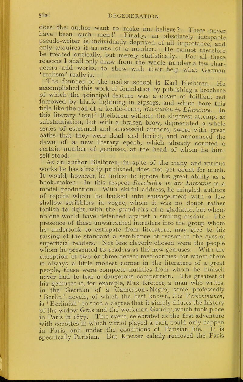 does the author want to make me believe? There never have been such men!' Finally, an absolutely incapable pseudo-writer is individually deprived of all importance and only arquires it as one of a number. He cannot therefore be treated critically, but merely statistically. For all these reasons I shall only draw from the whole number a few char- acters and works, to show with their help what German * realism ' really is. The founder of the realist school is Karl Bleibtreu. He accomplished this work of foundation by publishing a brochure of which the principal feature was a cover of brilliant red furrowed by black hghtning in zigzags, and which bore this title like the roll of a kettle-drum. Revolution in Literature. In this literary 'tout' Bleibtreu, without the slightest attempt at substantiation, but with a brazen brow, depreciated a whole series of esteemed and successful authors, swore with great oaths that they were dead and buried, and announced the dawn of a new literary epoch, which already counted a certain number of geniuses, at the head of whom he him- self stood. As an author Bleibtreu, in spite of the many and various works he has already published, does not yet count for much. It would, however, be unjust to ignore his great ability as a book-maker. In this respect Revolution in der Literatur is a model production. With skilful address, he mingled authors of repute whom he hacked into sausage-meat with a few shallow scribblers in vogue, whom it was no doubt rather foolish to fight, with the grand airs of a gladiator, but whom no one would have defended against a smiling disdain. The presence of these unwarranted intruders into the group whom he undertook to extirpate from literature, may give to his raising of the standard a semblance of reason in the eyes of superficial readers. Not less cleverly chosen were the people whom he presented to readers as the new geniuses. With the exception of two or three decent mediocrities, for whom there is always a little modest corner in the literature of a great people, these were complete nullities from whom he himself never had to fear a dangerous competition. The greatest of his geniuses is, for example, Max Kretzer, a man who writes, in the German of a Cameroon-Negro, some professedly ' Berlin' novels, of which the best known, Die Verkonwienen, is ' Berlinish ' to such a degree that it simply dilutes the history of the widow Gras and the workman Gaudry, which took place in Paris in 1877. This event, celebrated as the first adventure with cocottes in which vitriol played a part, could only happen in Paris, and under the conditions of Parisian life. It is specifically Parisian. But Kretzer calmly removed the Paris