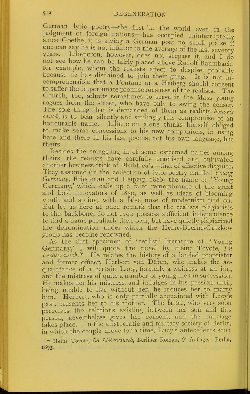 German lync poetry—the first 'in the world even in the judgment of foreign nations —has occupied uninterruptedly smce Goethe, it is giving a German poet no small praise if one can say he is not inferior to the average of the last seventy years. Lihencron, however, does not surpass it, and I do not see how he can be fairly placed above Rudolf Baumbach for example, whom the realists affect to despise, probably because he has disdained to join their gang. It is not in- comprehensible that a Fontane or a Heiberg should consent to suffer the importunate promiscuousness of the realists. The Church, too, admits sometimes to serve in the Mass young rogues from the street, who have only to swing the censer. The^sole thing that is demanded of them as realists honoris causa, is to bear silently and smilingly this compromise of an honourable name. Liliencron alone thinks himself obliged to make some concessions to his new companions, in using here and there in his last poems, not his own language, but theirs. Besides the smuggling in of some esteemed names among theirs, the realists have carefully practised and cultivated another business-trick of Bleibtreu's—that of effective disguise. They assumed (in the collection of lyric poetry entitled Young Germany, Friedenau and Leipzig, 1886) the name of ' Young Germany/ which calls up a faint remembrance of the great and bold innovators of 1830, as well as ideas of blooming youth and spring, with a false nose of modernism tied on. But let us here at once remark that the realists, plagiarists to the backbone, do not even possess sufficient independence to find a name peculiarly their own, but have quietly plagiarized the denomination under which the Heine-Boerne-Gutzkow group has become renowned. As the first specimen of ' realist' literature of ' Young Germany,' I will quote the novel by Heinz Tovote, Im LiebesratLsch.* He relates the history of a landed proprietor and former officer, Herbert von Diiren, who makes the ac- quaintance of a certain Lucy, formerly a waitress at an inn, and the mistress of quite a number of young men in succession. He makes her his mistress, and indulges in his passion until, being unable to live without her, he induces her to marry him. Herbert, who is only partially acquainted with Lucy's past, presents her to his mother. The latter, who very soon perceives the relations existing between her son and this person, nevertheless gives her consent, and the marriage takes place. In the aristocratic and military society of Berlin, in which the couple move for a time, Lucy's antecedents soon * Heinz Tovote, Im Ltebesrausch, Berliner Roman, 6« Auflyge. Berlin, 1893.