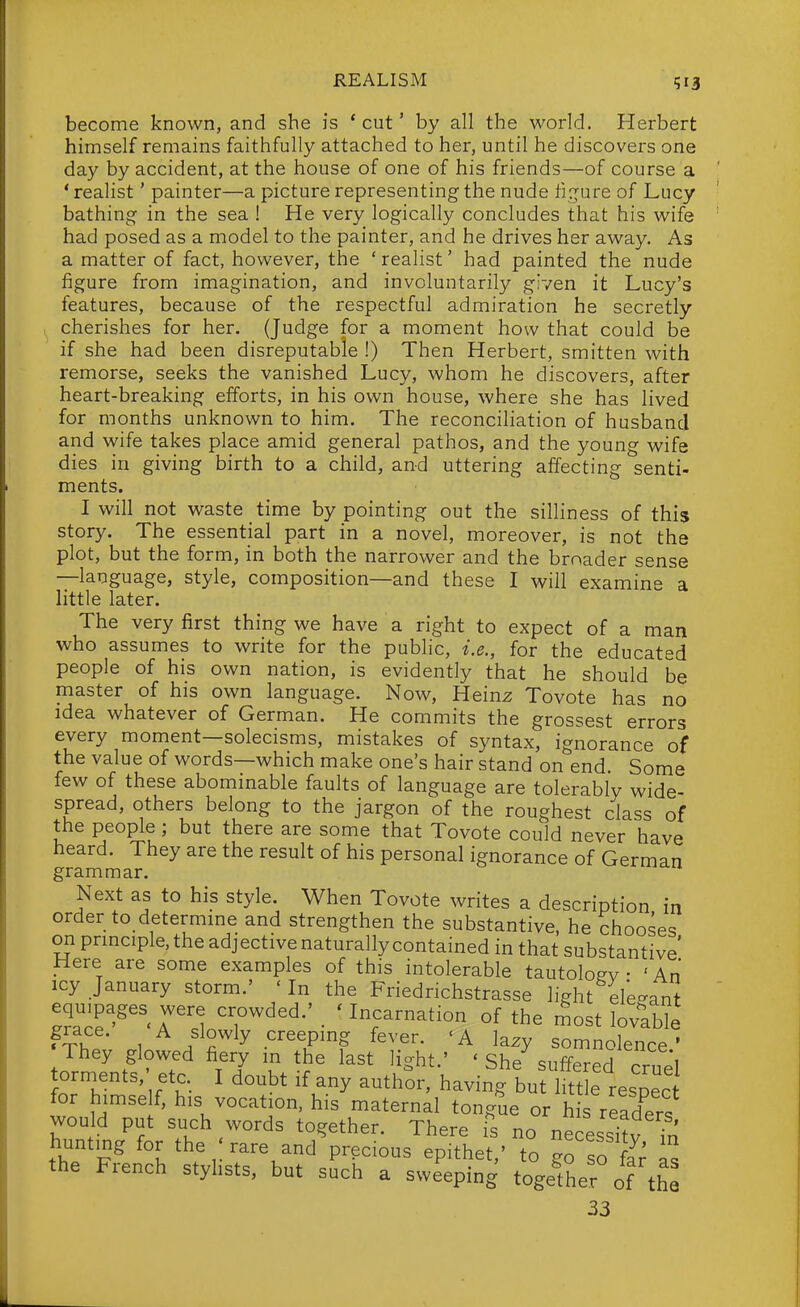 become known, and she is * cut' by all the world. Herbert himself remains faithfully attached to her, until he discovers one day by accident, at the house of one of his friends—of course a * realist' painter—a picture representing the nude ti;jure of Lucy bathing in the sea ! He very logically concludes that his wife had posed as a model to the painter, and he drives her away. As a matter of fact, however, the 'reahst' had painted the nude figure from imagination, and involuntarily given it Lucy's features, because of the respectful admiration he secretly cherishes for her. (Judge for a moment how that could be if she had been disreputable !) Then Herbert, smitten with remorse, seeks the vanished Lucy, whom he discovers, after heart-breaking efforts, in his own house, where she has lived for months unknown to him. The reconciliation of husband and wife takes place amid general pathos, and the young wife dies in giving birth to a child, and uttering affecting senti- ments. I will not waste time by pointing out the silliness of this story. The essential part in a novel, moreover, is not the plot, but the form, in both the narrower and the broader sense —language, style, composition—and these I will examine a little later. The very first thing we have a right to expect of a man who assumes to write for the public, i.e., for the educated people of his own nation, is evidently that he should be master of his own language. Now, Heinz Tovote has no idea whatever of German. He commits the grossest errors every moment—solecisms, mistakes of syntax, ignorance of the value of words—which make one's hair stand on end. Some few of these abominable faults of language are tolerably wide- spread, others belong to the jargon of the roughest class of the people ; but there are some that Tovote could never have heard. They are the result of his personal ignorance of German grammar. Next as to his style. When Tovote writes a description in order to determme and strengthen the substantive, he chooses on prmciple, the adjective naturally contained in that substantive' Here are some examples of this intolerable tautoloev • 'An icy January storm.' 'In the Friedrichstrasse light ele-ant equipages were crowded.' _ 'Incarnation of the rSost lovaWe A slowly creepmg fever. <A lazy somnolence' They glowed fiery m the last light.' ' She suffered cruel torments, etc. I doubt if any authSr, having buflitt e respec for himse f, his vocation, his maternal tongue or h s readers would put such words together. There Ts no necessi?v ?n hunting for the rare and precious epithet,' to go so fa; as the French styhsts, but such a sweeping togefher of the 33