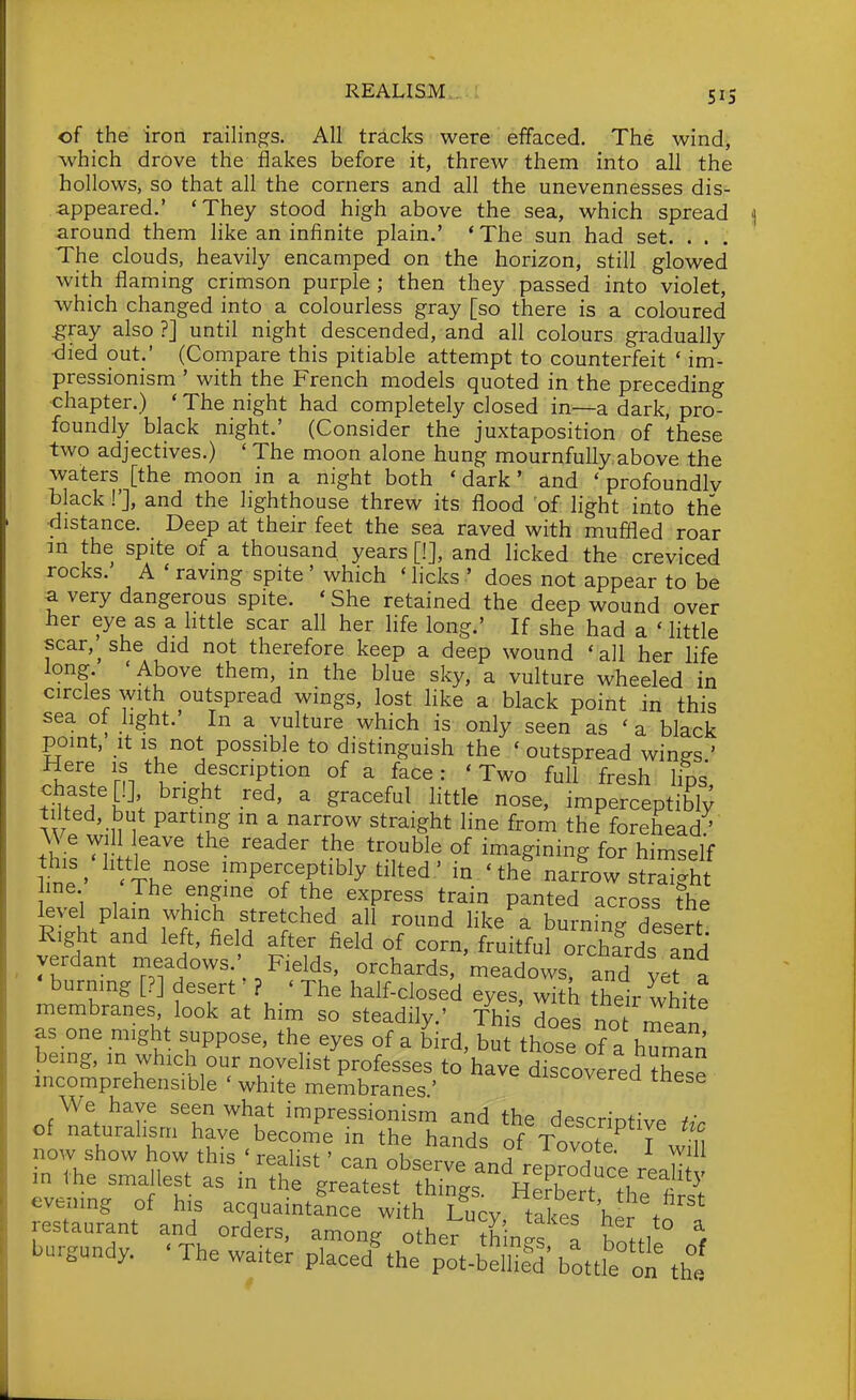 of the iron raihngs. All tracks were effaced. The wind, which drove the flakes before it, threw them into all the hollows, so that all the corners and all the unevennesses dis- appeared.' 'They stood high above the sea, which spread around them like an infinite plain.' 'The sun had set. . . . The clouds, heavily encamped on the horizon, still glowed with flaming crimson purple ; then they passed into violet, which changed into a colourless gray [so there is a coloured ^ray also ?] until night descended, and all colours gradually •died out.' (Compare this pitiable attempt to counterfeit ' im- pressionism ' with the French models quoted in the preceding •chapter.) ' The night had completely closed in—a dark, pro- foundly black night.' (Consider the juxtaposition of these two adjectives.) ' The moon alone hung mournfully above the waters [the moon in a night both ' dark' and ' profoundlv black!'], and the lighthouse threw its flood of light into the ■distance. Deep at their feet the sea raved with muflled roar m the spite of a thousand years [!], and licked the creviced rocks.' A ' raving spite ' which ' licks ' does not appear to be a very dangerous spite. ' She retained the deep wound over her eye as a httle scar all her life long.' If she had a ' little scar,^ she did not therefore keep a deep wound 'all her life long. 'Above them, in the blue sky, a vulture wheeled in circles with outspread wings, lost like a black point in this sea ot light.' In a vulture which is only seen as ' a black point, it IS not possible to distinguish the ' outspread win^s ' Here is the _ description of a face: ' Two full fresh lips iuteT^h '  ^^^^ imperceptibly tilted, but parting in a narrow straight line from the forehead/ We wil leave the reader the trouble of imagining for himself W' ^ Th°'' ^^P«bly tilted' in ' the narrow stS line The engine of the express train panted across the level plain which stretched all round like a burning desert Right and left, field after field of corn, fruitful orchfrds and verdant meadows. Fields, orchards, meadows, and ye^ a burning [?] desert' ? ' The half-closed eyes, with their white membranes look at him so steadily.' This does not mean as one might suppose, the eyes of a bird, but those of a human being, m which our novelist professes to'have discovered these incomprehensible ' white membranes ' ^verea tnese We have seen what impressionism and the descrintive t^'r in the sn.al.est as in tS^Utesf fw^s'^^'HlZtTh'tS evemng of h,s acquaintance with Lucy takes her t^ f restaurant and orders, among other th nS 1 WH ° ^ burgundy. ' The waiter placed%he pot-belli?d' bottte o the