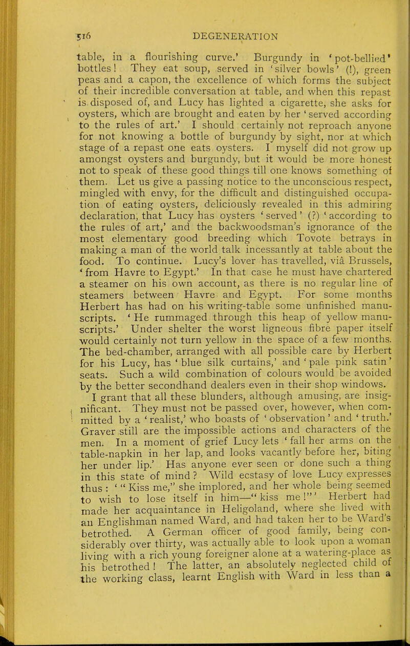 table, in a flourishing curve.' Burgundy in 'pot-bellied' bottles! They eat soup, served in ' silver bowls' (!), green peas and a capon, the excellence of which forms the subject of their incredible conversation at table, and when this repast is disposed of, and Lucy has lighted a cigarette, she asks for oysters, which are brought and eaten by her ' served according to the rules of art.' I should certainly not reproach anyone for not knowing a bottle of burgundy by sight, nor at which stage of a repast one eats oysters. I myself did not grow up amongst oysters and burgundy, but it would be more honest not to speak of these good things till one knows something of them. Let us give a passing notice to the unconscious respect, mingled with envy, for the difficult and distinguished occupa- tion of eating oysters, deliciously revealed in this admiring declaration, that Lucy has oysters ' served ' (?) ' according to the rules of art,' and the backwoodsman's ignorance of the most elementary good breeding which Tovote betrays in making a man of the world talk incessantly at table about the food. To continue. Lucy's lover has travelled, via Brussels, * from Havre to Egypt' In that case he must have chartered a steamer on his own account, as there is no regular line of steamers between Havre and Egypt. For some months Herbert has had on his writing-table some unfinished manu- scripts. * He rummaged through this heap of yellow manu- scripts.' Under shelter the worst ligneous fibre paper itself would certainly not turn yellow in the space of a few months. The bed-chamber, arranged with all possible care by Herbert for his Lucy, has ' blue silk curtains,' and ' pale pink satm' seats. Such a wild combination of colours would be avoided by the better secondhand dealers even in their shop windows. I grant that all these blunders, although amusing, are insig- nificant. They must not be passed over, however, when com- mitted by a ' realist,' who boasts of ' observation' and ' truth.' Graver still are the impossible actions and characters of the men. In a moment of grief Lucy lets ' fall her arms on the table-napkin in her lap, and looks vacantly before her, biting her under lip.' Has anyone ever seen or done such a thing in this state of mind ? Wild ecstasy of love Lucy expresses thus : '  Kiss me, she implored, and her whole being seemed to wish to lose itself in him— kiss mel' Herbert had made her acquaintance in Heligoland, where she lived with an Englishman named Ward, and had taken her to be Ward's betrothed. A German officer of good family, being con- siderably over thirty, was actually able to look upon a woman Jiving with a rich young foreigner alone at a watering-place as his betrothed ! The latter, an absolutely neglected child of the working class, learnt Enghsh with Ward m less than a