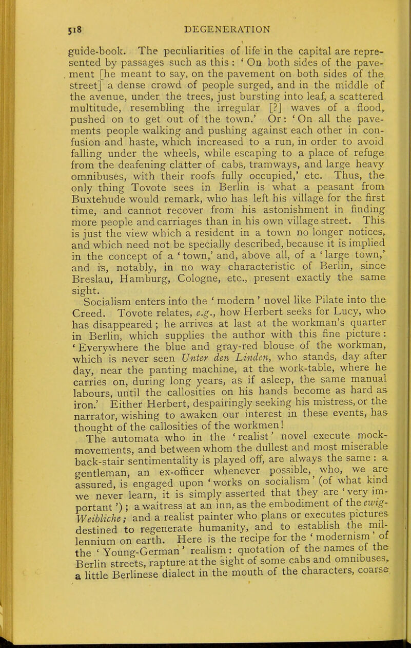 guide-book. The peculiarities of life in the capital are repre- sented by passages such as this : * Oa both sides of the pave- ment [he meant to say, on the pavement on both sides of the street] a dense crowd of people surged, and in the middle of the avenue, under the trees, just bursting into leaf, a scattered multitude, resembling the irregular [?J waves of a flood, pushed on to get out of the town.' Or: ' On all the pave- ments people walking and pushing against each other in con- fusion and haste, which increased to a run, in order to avoid falling under the wheels, while escaping to a place of refuge from the deafening clatter of cabs, tramways, and large heavy omnibuses, with their roofs fully occupied,' etc. Thus, the only thing Tovote sees in Berlin is what a peasant from Buxtehude would remark, who has left his village for the first time, and cannot recover from his astonishment in finding more people and carriages than in his own village street. This is just the view which a resident in a town no longer notices, and which need not be specially described, because it is implied in the concept of a 'town,' and, above all, of a 'large town,' and i's, notably, in no way characteristic of Berlin, since Breslau, Hamburg, Cologne, etc., present exactly the same sight. Socialism enters into the ' modern ' novel like Pilate into the Creed. Tovote relates, e.g., how Herbert seeks for Lucy, who has disappeared ; he arrives at last at the workman's quarter in Berlin, which supplies the author with this fine picture : ' Everywhere the blue and gray-red blouse of the workman, which is never seen Unter den Linden, who stands, day after day, near the panting machine, at the work-table, where he carries on, during long years, as if asleep, the same manual labours, until the callosities on his hands become as hard as iron.' Either Herbert, despairingly seeking his mistress, or the narrator, wishing to awaken our interest in these events, has thought of the callosities of the workmen! The automata who in the ' reaHst' novel execute mock- movements, and between whom the dullest and most miserable back-stair sentimentality is played ofl^, are always the same : a gentleman, an ex-officer whenever possible,^ who, we are assured, is engaged upon ' works on socialism' (of what kmd we never learn, it is simply asserted that they are ' very im- portant') ; a waitress at an inn, as the embodiment of the ewig- Weibliche; and a realist painter who plans or executes pictures destined to regenerate humanity, and to establish the mil- lennium on earth. Here is the recipe for the ' modermsm of the ' Young-German' realism: quotation of the names of the Berlin streets, rapture at the sight of some cabs and omnibuses, a Httle Berlinese dialect in the mouth of the characters, coarse
