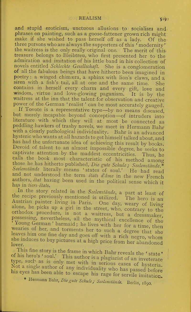 and stupid eroticism, unctuous allusions to socialism and phrases on painting, such as a goose-fattener grown rich might make if she wished to pass herself off as a lady. Of the- three persons who are always the supporters of this * modernity' the waitress is the only really original one. The merit of this- treasure belongs to Bleibtreu, who first presented her to the- admiration and imitation of his little band in his collection of novels entitled Schlechte Gesellschaft. She is a conglomeration of all the fabulous beings that have hitherto been imagined in poetry: a winged chimssra, a sphinx with lion's claws, and a siren with a fish's tail, all at one and the same time. She contains in herself every charm and every gift, love and wisdom, virtue and love-glowing paganism. It is by the waitress at the inn that the talent for observation and creative power of the German 'realist' can be most accurately gauged. If Tovote is a representative type—by no means diseased, but merely incapable beyond conception—of intruders into hterature with which they will at most be connected as peddhng hawkers of trashy novels, we meet in Hermann Bahr with a clearly pathological individuality. Bahr is an advanced hysteric who wants at all hazards to get himself talked about, and has had the unfortunate idea of achieving this result by books. Devoid of talent to an almost impossible degree, he seeks to captivate attention by the maddest eccentricities. Thus he calls the book most characteristic of his method am'on^ those he has hitherto published. Die gute Schide ; Seelenstdnde* beelenstande hterally means 'states of soul.' He had read and not understood the term etats d'dme in the new French authors, etat having been used in the political sense which it has in hers-etats. In the story related in the Seelenstdnde, a part at least of the recipe previously mentioned is utilized. The hero is an Austrian painter living in Paris. One day, weary of living alone, he picks up a girl in the street, who, contrary to th% orthodox procedure is not a waitress, but a dressmaker possessing, nevertheless, all the mythical excellence of the Young German barmaid; he lives with her for a time then wearies of her, and torments her to such a degree that she leaves him one fine day and goes off with a rich ^negro, whom she^induces to buy pictures at a high price from her fbandone^ This fine story is the frame in which Bahr reveals the ' staffs • of his hero's ' soul.' This author is a plagiarist of an inve erlte type, sucb as is only met with in seriSus cases of hysteha ^ot a smglc author of any individuality who has passed before his eyes has been able to escape his r^ge for servUe imitation! * Hermann Bahr, Die gute Schulej Seelenstdnde. Berlin, 1890.