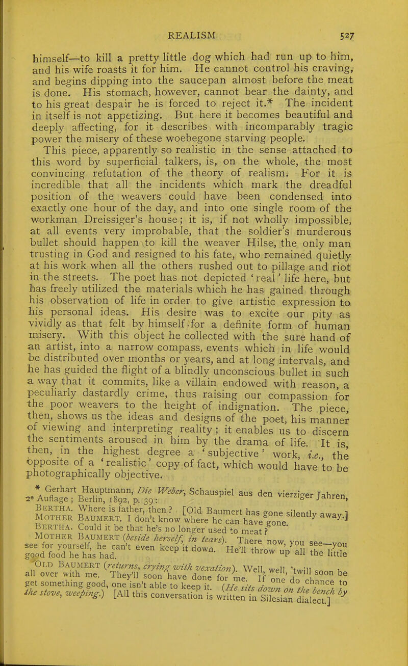 himself—to kill a pretty little dog which had run up to him, and his wife roasts it for him. He cannot control his craving, and begins dipping into the saucepan almost before the meat is done. His stomach, however, cannot bear the dainty, and to his great despair he is forced to reject it.''^ The incident in itself is not appetizing. But here it becomes beautiful and deeply affecting, for it describes with incomparably tragic power the misery of these woebegone starving people. This piece, apparently so realistic in the sense attached to this word by superficial talkers, is, on the whole, the most convincing refutation of the theory of realism. For it is incredible that all the incidents which mark the dreadful position of the weavers could have been condensed into exactly one hour of the day, and into one single room of the workman Dreissiger's house; it is, if not wholly impossible, at all events very improbable, that the soldier's murderous bullet should happen to kill the weaver Hilse, the only man trusting in God and resigned to his fate, who remained quietly at his work when all the others rushed out to pillage and riot in the streets. The poet has not depicted ' real' life here, but has freely utilized the materials which he has gained through his observation of life in order to give artistic expression to his personal ideas. His desire was to excite our pity as vividly as that felt by himself .for a definite form of human misery. With this object he collected with the sure hand of an artist, into a narrow compass, events which in life would he distributed over months or years, and at long intervals, and he has guided the flight of a bhndly unconscious bullet in such a way that it commits, like a villain endowed with reason, a peculiarly dastardly crime, thus raising our compassion for the poor weavers to the height of indignation. The piece, then, shows us the ideas and designs of the poet, his manner of viewing and interpreting reality; it enables us to discern the sentiments aroused in him by the drama of hfe It is then, in the highest degree a 'subjective' work, ie the opposite of a 'realistic' copy of fact, which would have to be photographically objective. * Gerhart Hauptmann,TO^r, Schauspiel aus den vierzi-er TahrPn 29 Auflage ; Berlin, 1892, p. 39: vierzi^er janren, BiiRTHA. Where is father, then ? [Old Baumert has P-nn^^ c-Unfi,, . i MOTHER BAUMERT. I don't know where he^an have gone '  ^^^'^ Bertha. Could it be that he's no longer used meat ? ' MOTHER Baumert {beside herself, in tears). ' There now, you see-von JSd foo^d° hefastd^' '^^P P t^e S get something good, one isn't able to keen it J ao chance to [All this convSsaZt JS^VtlZZ I'.Sf