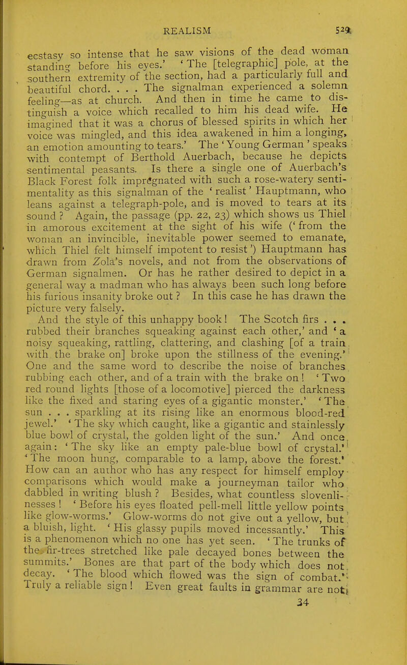 ecstasy so intense that he saw visions of the dead woman standinc' before his eyes.' 'The [telegraphic] pole, at the southern extremity of the section, had a particularly full and beautiful chord. . . . The signalman experienced a solenrin feeling—as at church. And then in time he came_ to dis- tinguish a voice which recalled to him his dead wife. He imagined that it was a chorus of blessed spirits in which her voice was mingled, and this idea awakened in him a longing, an emotion amounting to tears.' The ' Young German ' speaks with contempt of Berthold Auerbach, because he depicts sentimental peasants. Is there a single one of Auerbach's Black Forest folk impregnated with such a rose-watery senti- mentality as this signalman of the * realist' Hauptmann, who leans against a telegraph-pole, and is moved to tears at its sound ? Again, the passage (pp. 22, 23) which shows us Thiel in amorous excitement at the sight of his wife (' from the woman an invincible, inevitable power seemed to emanate, which Thiel felt himself impotent to resist') Hauptmann has drawn from Zola's novels, and not from the observations of German signalmen. Or has he rather desired to depict in a general way a madman who has always been such long before his furious insanity broke out ? In this case he has drawn the picture very falsely. And the style of this unhappy book! The Scotch firs . , . rubbed their branches squeaking against each other,' and * a noisy squeaking, rattling, clattering, and clashing [of a train, with the brake on] broke upon the stillness of the evening.* One and the same word to describe the noise of branches rubbing each other, and of a train with the brake on ! ' Two red round lights [those of a locomotive] pierced the darkness like the fixed and staring eyes of a gigantic monster.' ' The sun . . . sparkling at its rising hke an enormous blood-red jewel.' * The sky which caught, like a gigantic and stainlessly blue bowl of crystal, the golden light of the sun.' And once again: ' The sky like an empty pale-blue bowl of crystal,*' The moon hung, comparable to a lamp, above the forest.' How can an author who has any respect for himself employ- comparisons which would make a journeyman tailor who dabbled in writing blush ? Besides, what countless slovenli- nesses ! ' Before his eyes floated pell-mell httle yellow points like glow-worms.' Glow-worms do not give out a yellow, but! a bluish, light. ' His glassy pupils moved incessantly.' This is a phenomenon which no one has yet seen. ' The trunks of the., fir-trees stretched like pale decayed bones between the summits.' Bones are that part of the body which does not! decay. 'The blood which flowed was the sign of combat.*^ Truly a reliable sign! Even great faults in grammar are notj 34