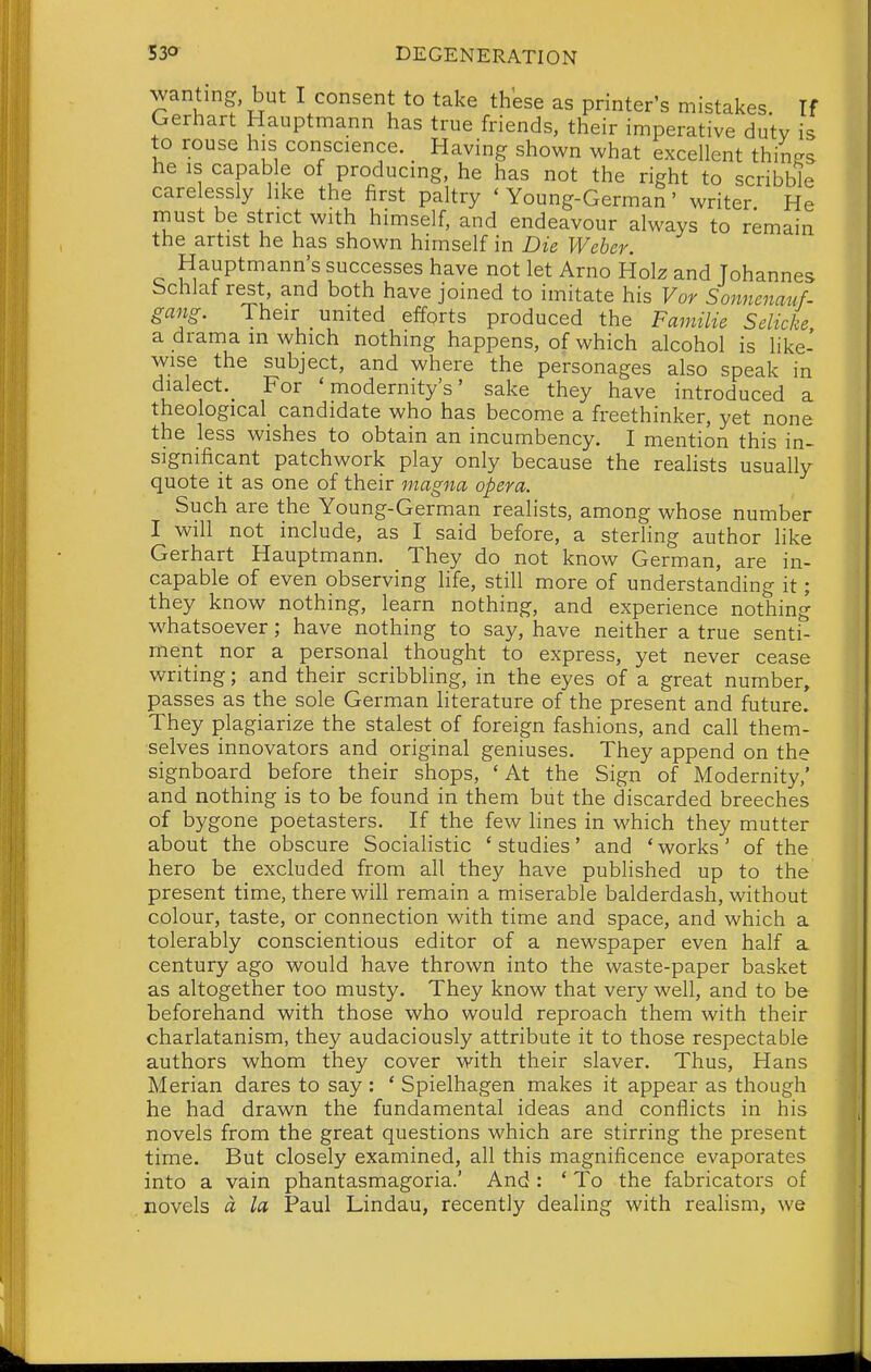 wanting, but I consent to take these as printer's mistakes. If Gerhart Hauptmann has true friends, their imperative dutv is to rouse his conscience. Having shown what excellent thin-s he is capable of producing, he has not the right to scribble carelessly like the first paltry ' Young-German' writer He must be strict with himself, and endeavour always to remain the artist he has shown himself in Die Weber. Hauptmann's successes have not let Arno Uoh and Johannes bchlaf rest and both have joined to imitate his Vor Sonnenauf- gang. Their united efforts produced the Familie Selicke a drama in which nothing happens, of which alcohol is hke- wise the subject, and where the personages also speak in dialect.^ For 'modernity's' sake they have introduced a theological_ candidate who has become a freethinker, yet none the less wishes to obtain an incumbency. I mention this in- significant patchwork play only because the reahsts usually quote it as one of their magna opera. Such are the Young-German realists, among whose number I will not include, as I said before, a steriing author like Gerhart Hauptmann. They do not know German, are in- capable of even observing life, still more of understanding it; they know nothing, learn nothing, and experience nothing w^hatsoever; have nothing to say, have neither a true senti- ment nor a personal thought to express, yet never cease writing; and their scribbling, in the eyes of a great number, passes as the sole German literature of the present and future. They plagiarize the stalest of foreign fashions, and call them- selves innovators and original geniuses. They append on the signboard before their shops, 'At the Sign of Modernity,' and nothing is to be found in them but the discarded breeches of bygone poetasters. If the few lines in which they mutter about the obscure Socialistic 'studies' and 'works' of the hero be excluded from all they have published up to the present time, there will remain a miserable balderdash, without colour, taste, or connection with time and space, and which a tolerably conscientious editor of a newspaper even half a century ago would have thrown into the waste-paper basket as altogether too musty. They know that very well, and to be beforehand with those who would reproach them with their charlatanism, they audaciously attribute it to those respectable authors whom they cover with their slaver. Thus, Hans Merian dares to say : ' Spielhagen makes it appear as though he had drawn the fundamental ideas and conflicts in his novels from the great questions which are stirring the present time. But closely examined, all this magnificence evaporates into a vain phantasmagoria.' And: ' To the fabricators of novels a la Paul Lindau, recently dealing with realism, we
