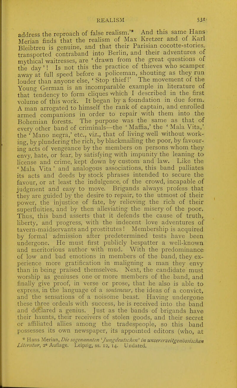 address the reproach of false realism. * And this same Hans Merian finds that the realism of Max Kretzer and of Karl Bleibtreu is genuine, and that their Parisian cocotte-stories, transported contraband into Berlin, and their adventures of mythical waitresses, are ' drawn from the great questions of the day'! Is not this the practice of thieves who scamper away at full speed before a pohceman, shouting as they run louder than anyone else, ' Stop thief!' The movement of the Young German is an incomparable example in literature of that tendency to form cliques which I described in the first volume of this work. It began by a foundation in due form. A man arrogated to himself the rank of captain, and enrolled armed companions in order to repair with them into the Bohemian forests. The purpose was the same as that of every other band of criminals—the ' Maffia,' the * Mala Vita,' the ' Mano negra,' etc., viz., that of living well without work- ing, by plundering the rich, by blackmailing the poor, by favour- ing acts of vengeance by the members on persons whom they envy, hate, or fear, by satisfying with impunity the leaning to license and crime, kept down by custom and law. Like the ' Mala Vita' and analogous associations, this band palhates its acts and deeds by stock phrases intended to secure the favour, or at least the indulgence, of the crowd, incapable of judgment and easy to move. Brigands always profess that they are guided by the desire to repair, to the utmost of their power, the injustice of fate, by relieving the rich of their superfluities, and by then alleviating the misery of the poor. Thus, this iDand asserts that it defends the cause of truth, liberty, and progress, with the indecent love adventures of tavern-maidservants and prostitutes ! Membership is acquired by formal admission after predetermined tests have been undergone. He must first publicly bespatter a well-known and meritorious author with mud. With the predominance of low and bad emotions in members of the band, they ex- perience more gratification in maligning a man they envy than in being praised themselves. Next, the candidate must worship as geniuses one or more members of the band, and finally give proof, in verse or prose, that he also is able to express, in the language of a souteneur, the ideas of a convict, and the sensations of a noisome beast. Having undergone these three ordeals with success, he is received into the band and detlared a genius. Just as the bands of brigands have their haunts, their receivers of stolen goods, and their secret or affiliated alhes among the tradespeople, so this band possesses its own newspaper, its appointed editors (who, at * Hans Menau, Dz'e sogenann(en ^Jtaigdeutschen^ in unsererzeitgenossischen Liicratur, 2^ Auflage. Leipzig, ss. 12, 14. Undated.