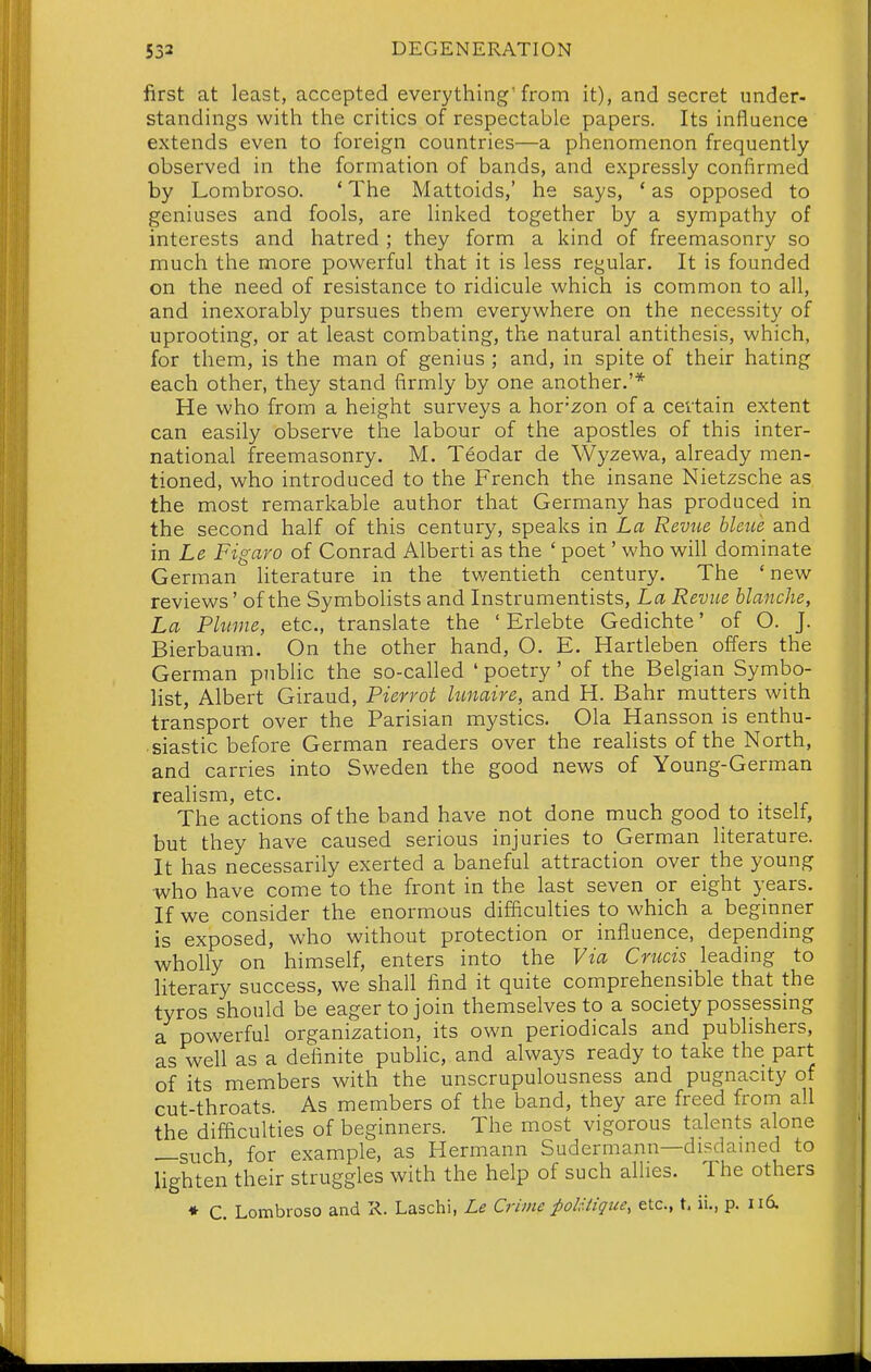 first at least, accepted everything'from it), and secret under- standings with the critics of respectable papers. Its influence extends even to foreign countries—a phenomenon frequently- observed in the formation of bands, and expressly confirmed by Lombroso. * The Mattoids,' he says, ' as opposed to geniuses and fools, are linked together by a sympathy of interests and hatred ; they form a kind of freemasonry so much the more powerful that it is less regular. It is founded on the need of resistance to ridicule which is common to all, and inexorably pursues them everywhere on the necessity of uprooting, or at least combating, the natural antithesis, which, for them, is the man of genius ; and, in spite of their hating each other, they stand firmly by one another.'* He who from a height surveys a hor'zon of a certain extent can easily observe the labour of the apostles of this inter- national freemasonry. M. Teodar de Wyzewa, already men- tioned, who introduced to the French the insane Nietzsche as the most remarkable author that Germany has produced in the second half of this century, speaks in La Revue hleue and m Le Figaro of Conrad Alberti as the ' poet' who will dominate German literature in the twentieth century. The 'new reviews' of the Symbolists and Instrumentists, La Revue blanche, La Plume, etc., translate the ' Erlebte Gedichte' of O. J. Bierbaum. On the other hand, O. E. Hartleben offers the German public the so-called ' poetry' of the Belgian Symbo- list, Albert Giraud, Pierrot lunaire, and H. Bahr mutters with transport over the Parisian mystics. Ola Hansson is enthu- siastic before German readers over the reaUsts of the North, and carries into Sweden the good news of Young-German realism, etc. The actions of the band have not done much good to itself, but they have caused serious injuries to German literature. It has necessarily exerted a baneful attraction over the young who have come to the front in the last seven or eight years. If we consider the enormous difficulties to which a beginner is exposed, who without protection or influence, depending wholly on himself, enters into the Via Crucis leading to literary success, we shall find it quite comprehensible that the tyros should be eager to join themselves to a society possessmg a powerful organization, its own periodicals and publishers, as well as a definite public, and always ready to take the part of its members with the unscrupulousness and pugnacity of cut-throats. As members of the band, they are freed from all the difficulties of beginners. The most vigorous talents alone —such, for example, as Hermann Sudermann—disdained to lighten'their struggles with the help of such allies. The others ♦ C. Lombroso and K. Laschi, Le Crime polUique, etc., t, ii., p. 116.