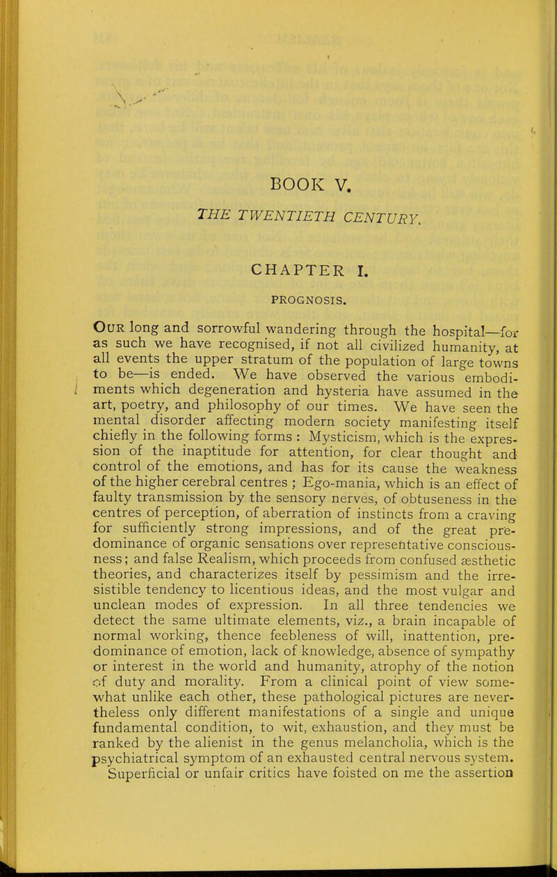 t \ BOOK V. THE TWENTIETH CENTURY. CHAPTER I. PROGNOSIS. Our long and sorrowful wandering through the hospital—for as such we have recognised, if not all civilized humanity, at all events the upper stratum of the population of large towns to be—is ended. We have observed the various embodi- ; ments which degeneration and hysteria have assumed in the art, poetry, and philosophy of our times. We have seen the mental _ disorder affecting modern society manifesting itself chiefly in the following forms : Mysticism, which is the expres- sion of the inaptitude for attention, for clear thought and control of the emotions, and has for its cause the weakness of the higher cerebral centres ; Ego-mania, which is an effect of faulty transmission by the sensory nerves, of obtuseness in the centres of perception, of aberration of instincts from a craving for sufficiently strong impressions, and of the great prfe- dominance of organic sensations over representative conscious- ness; and false Realism, which proceeds from confused aesthetic theories, and characterizes itself by pessimism and the irre- sistible tendency to licentious ideas, and the most vulgar and unclean modes of expression. In all three tendencies we detect the same ultimate elements, viz., a brain incapable of normal working, thence feebleness of will, inattention, pre- dominance of emotion, lack of knowledge, absence of sympathy or interest in the world and humanity, atrophy of the notion of duty and morality. From a clinical point of view some- what unlike each other, these pathological pictures are never- theless only different manifestations of a single and unique fundamental condition, to wit, exhaustion, and they must be ranked by the alienist in the genus melancholia, which is the psychiatrical symptom of an exhausted central nervous system. Superficial or unfair critics have foisted on me the assertion