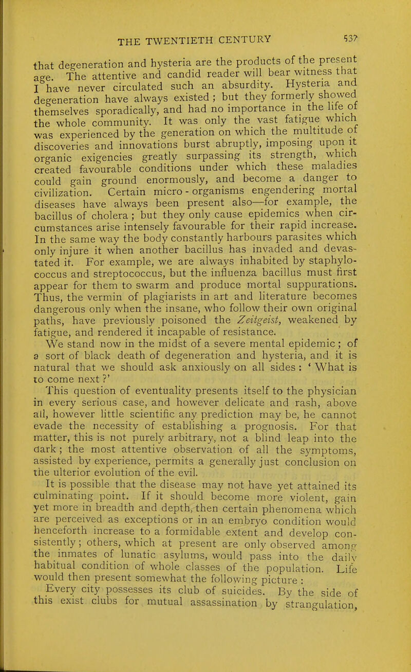 that degeneration and hysteria are the products of the present age The attentive and candid reader will bear witness that I have never circulated such an absurdity. Hysteria and degeneration have always existed; but they formerly showed themselves sporadically, and had no importance in the hie ot the whole community. It was only the vast fatigue which was experienced by the generation on which the multitude ot discoveries and innovations burst abruptly, imposing upon it organic exigencies greatly surpassing its strength, which created favourable conditions under which these maladies could gain ground enormously, and become a danger to civilization. Certain micro - organisms engendering mortal diseases have always been present also—for example, the bacillus of cholera ; but they only cause epidemics when cir- cumstances arise intensely favourable for their rapid increase. In the same way the body constantly harbours parasites which only injure it when another bacillus has invaded and devas- tated it. For example, we are always inhabited by staphylo- coccus and streptococcus, but the influenza bacillus must first appear for them to swarm and produce mortal suppurations. Thus, the vermin of plagiarists in art and literature becomes dangerous only when the insane, who follow their own original paths, have previously poisoned the Zeitgeist, weakened by fatigue, and rendered it incapable of resistance. We stand now in the midst of a severe mental epidemic; of a sort of black death of degeneration and hysteria, and it is natural that we should ask anxiously on all sides : * What is lo come next ?' This question of eventuality presents itself to the physician in every serious case, and however delicate and rash, above all, however Uttle scientific any prediction may be, he cannot evade the necessity of establishing a prognosis. For that matter, this is not purely arbitrary, not a blind leap into the dark ; the most attentive observation of all the symptoms, assisted by experience, permits a generally just conclusion on the ulterior evolution of the evil. It is possible that the disease may not have yet attained its culminating point. If it should become more violent, gain yet more in breadth and depth, then certain phenomena which are perceived as exceptions or in an embryo condition would henceforth increase to a formidable extent and develop con- sistently ; others, which at present are only observed amono- the inmates of lunatic asylums, would pass into the daily habitual condition of whole classes of the population. Life would then present somewhat the following picture : Every city possesses its club of suicides. By the side of this exist clubs for. mutual assassination by strangulation