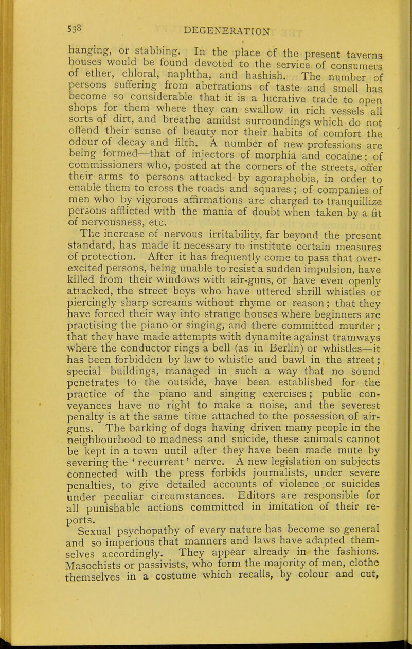 hanging, or stabbing. In the place of the present taverns houses would be found devoted to the service, of consumers of ether, chloral, naphtha, and hashish. The number of persons suffering from aberrations of taste and smell has become so considerable that it is a lucrative trade to open shops for them where they can swallow in rich vessels all sorts of dirt, and breathe amidst surroundings which do not offend their sense of beauty nor their habits of comfort the odour of decay and filth. A number of new professions are being formed—that of injectors of morphia and cocaine; of commissioners who, posted at the corners of the streets, offer their arms to persons attacked by agoraphobia, in order to enable them to cross the roads and squares ; of companies of men who by vigorous affirmations are charged to tranquillize persons afflicted with the mania of doubt when taken by a fit of nervousness, etc. The increase of nervous irritability, far beyond the present standard, has made it necessary to institute certain measures of protection. After it has frequently come to pass that over- excited persons, being unable to resist a sudden impulsion, have killed from their windows with air-guns, or have even openly ati:acked, the street boys who have uttered shrill whistles or piercingly sharp screams without rhyme or reason; that they have forced their way into strange houses where beginners are practising the piano or singing, and there committed murder; that they have made attempts with dynamite against tramways where the conductor rings a bell (as in Berlin) or whistles—it has been forbidden by law to whistle and bawl in the street; special buildings, managed in such a way that no sound penetrates to the outside, have been established for the practice of the piano and singing exercises; public con- veyances have no right to make a noise, and the severest penalty is at the same time attached to the possession of air- guns. The barking of dogs having driven many people in the neighbourhood to madness and suicide, these animals cannot be kept in a town until after they have been made mute by severing the ' recurrent' nerve. A new legislation on subjects connected with the press forbids journalists, under severe penalties, to give detailed accounts of violence or suicides under pecuhar circumstances. Editors are responsible for all punishable actions committed in imitation of their re- ports. Sexual psychopathy of every nature has become so general and so imperious that manners and laws have adapted them- selves accordingly. They appear already in the fashions. Masochists or passivists, who form the majority of men, clothe themselves in a costume which recalls, by colour and cut,