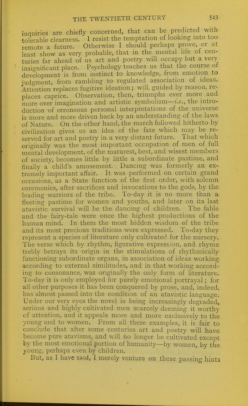 inquiries are chiefly concerned, that can be predicted with tolerable clearness. I resist the temptation of looking into too remote a future. Otherwise I should perhaps prove, or at least show as very probable, that in the mental life ot cen- turies far ahead of us art and poetry will occupy but a very insignificant place. Psychology teaches us that the course of development is from instinct to knowledge, from emotion to judgment, from rambling to regulated association of ideas. Attention replaces fugitive ideation; will, guided by reason, re- places caprice. Observation, then, triumphs ever more and more over imagination and artistic symbolism—i.^., the intro- duction -of erroneous personal interpretations of the universe is more and more driven back by an understanding of the laws of Nature. On the other hand, the march followed hitherto by civilization gives us an idea of the fate which may be re- served for art and poetry in a very distant future. That which originally was the most important occupation of men of full mental development, of the maturest, best, and wisest members of society, becomes little by little a subordinate pastime, and finally a child's amusement. Dancing was formerly an ex- tremely important affair. It was performed on certain grand occasions, as a State function of the first order, with solemn ceremonies, after sacrifices and invocations to the gods, by the leading warriors of the tribe. To-day it is no more than a fleeting pastime for women and youths, and later on its last atavistic survival will be the dancing of children. The fable and the fairy-tale were once the highest productions of the human mind. In them the most hidden wisdom of the tribe and its most precious traditions were expressed. To-day they represent a species of literature only cultivated for the nursery. The verse which by rhythm, figurative expression, and rhyme trebly betrays its origin in the stimulations of rhythmically functioning subordinate organs, in association of ideas working according to external similitudes, and in that working accord- ing to consonance, was originally the only form of literature. To-day it is only employed for purely emotional portrayal; for all other purposes it has been conquered by prose, and, indeed, has almost passed into the condition of an atavistic language. Under our very eyes the novel is being increasingly degraded, serious and highly cultivated men scarcely deeming it worthy of attention, and it appeals more and more exclusively to the young and to women. From all these examples, it is fair to concinde that after some centuries art and poetry will have become pure atavisms, and will no longer be cultivated except by the most emotional portion of humanity—by women, by the young, perhaps even by children. But, as I have said, I merely venture on these passing hints