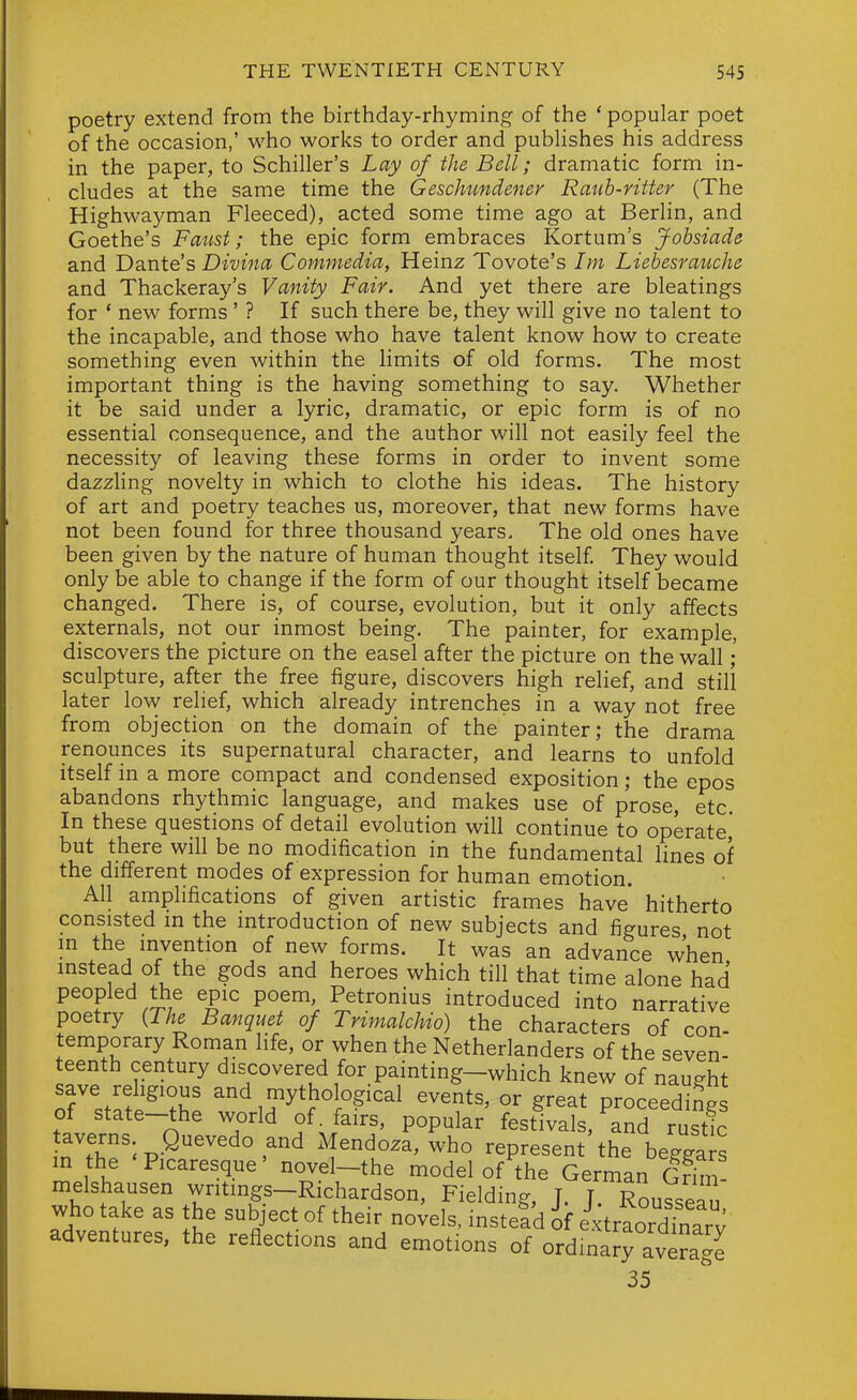 poetry extend from the birthday-rhyming of the ' popular poet of the occasion,' who works to order and publishes his address in the paper, to Schiller's Lay of the Bell; dramatic form in- cludes at the same time the Geschundener Rauh-ritter (The Highwayman Fleeced), acted some time ago at Berlin, and Goethe's Faust; the epic form embraces Kortum's Johsiade and Dante's Divina Commedia, Heinz Tovote's Im Liebesrauche and Thackeray's Vanity Fair. And yet there are bleatings for * new forms ' ? If such there be, they will give no talent to the incapable, and those who have talent know how to create something even within the limits of old forms. The most important thing is the having something to say. Whether it be said under a lyric, dramatic, or epic form is of no essential consequence, and the author will not easily feel the necessity of leaving these forms in order to invent some dazzling novelty in which to clothe his ideas. The history of art and poetry teaches us, moreover, that new forms have not been found for three thousand years. The old ones have been given by the nature of human thought itself They would only be able to change if the form of our thought itself became changed. There is, of course, evolution, but it only affects externals, not our inmost being. The painter, for example, discovers the picture on the easel after the picture on the wall;' sculpture, after the free figure, discovers high relief, and still later low relief, which already intrenches in a way not free from objection on the domain of the painter; the drama renounces its supernatural character, and learns to unfold itself in a more compact and condensed exposition; the epos abandons rhythmic language, and makes use of prose, etc. In these questions of detail evolution will continue to operate' but there will be no modification in the fundamental lines of the different modes of expression for human emotion. All amplifications of given artistic frames have hitherto consisted in the introduction of new subjects and figures not in the invention of new forms. It was an advance when instead of the gods and heroes which till that time alone had peopled ^e epic poem, Petronius introduced into narrative poetry {The Banquet of Trimalchio) the characters of con- temporary Roman life, or when the Netherlanders of the seven- teenth century discovered for painting-which knew of naught orstaS^'?h^ and mythological events, or great proceeding of state-the world of. fairs, popular festivals, and rustic averns Quevedo and Mendoza, who represent the beggars in the Picaresque novel-the model of the German Grim- melshausen writmgs-Richardson, Fielding, J. T. Rousseau who take as the subject of their novels, instead if extraordTnarv adventures, the reflections and emotions of ordinary average 35