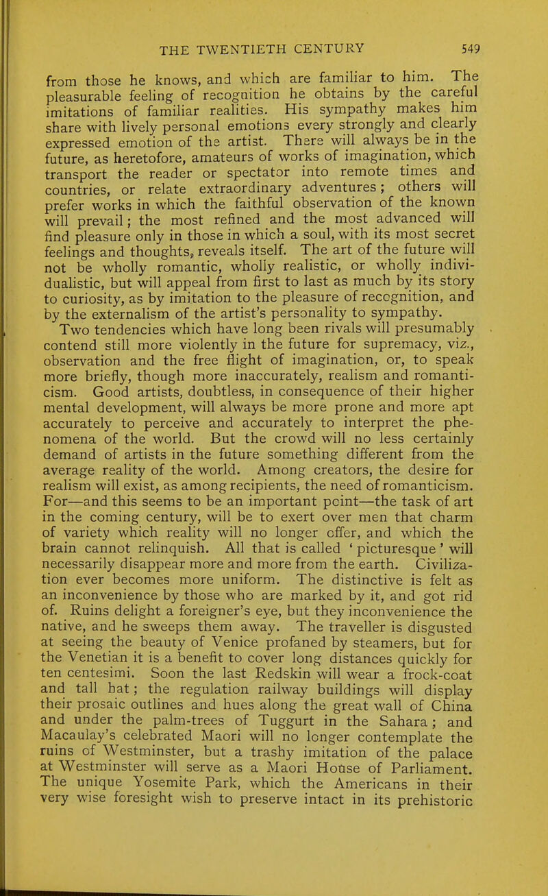 from those he knows, and which are famihar to him. The pleasurable feeling of recognition he obtains by the careful imitations of familiar realities. His sympathy makes him share with lively personal emotions every strongly and clearly expressed emotion of the artist. There will always be m the future, as heretofore, amateurs of works of imagination, which transport the reader or spectator into remote times and countries, or relate extraordinary adventures; others will prefer works in which the faithful observation of the known will prevail; the most refined and the most advanced will find pleasure only in those in which a soul, with its most secret feelings and thoughts, reveals itself. The art of the future will not be wholly romantic, wholly realistic, or wholly indivi- duahstic, but will appeal from first to last as much by its story to curiosity, as by imitation to the pleasure of recognition, and by the externalism of the artist's personality to sympathy. Two tendencies which have long been rivals will presumably contend still more violently in the future for supremacy, viz., observation and the free flight of imagination, or, to speak more briefly, though more inaccurately, realism and romanti- cism. Good artists, doubtless, in consequence of their higher mental development, will always be more prone and more apt accurately to perceive and accurately to interpret the phe- nomena of the world. But the crowd will no less certainly demand of artists in the future something different from the average reality of the world. Among creators, the desire for realism will exist, as among recipients, the need of romanticism. For—and this seems to be an important point—the task of art in the coming century, will be to exert over men that charm of variety which reality will no longer offer, and which the brain cannot relinquish. All that is called ' picturesque ' will necessarily disappear more and more from the earth. Civiliza- tion ever becomes more uniform. The distinctive is felt as an inconvenience by those who are marked by it, and got rid of. Ruins delight a foreigner's eye, but they inconvenience the native, and he sweeps them away. The traveller is disgusted at seeing the beauty of Venice profaned by steamers, but for the Venetian it is a benefit to cover long distances quickly for ten centesimi. Soon the last Redskin will wear a frock-coat and tall hat; the regulation railway buildings will display their prosaic outlines and hues along the great wall of China and under the palm-trees of Tuggurt in the Sahara; and Macaulay's celebrated Maori will no longer contemplate the ruins of Westminster, but a trashy imitation of the palace at Westminster will serve as a Maori House of Parliament. The unique Yosemite Park, which the Americans in their very wise foresight wish to preserve intact in its prehistoric