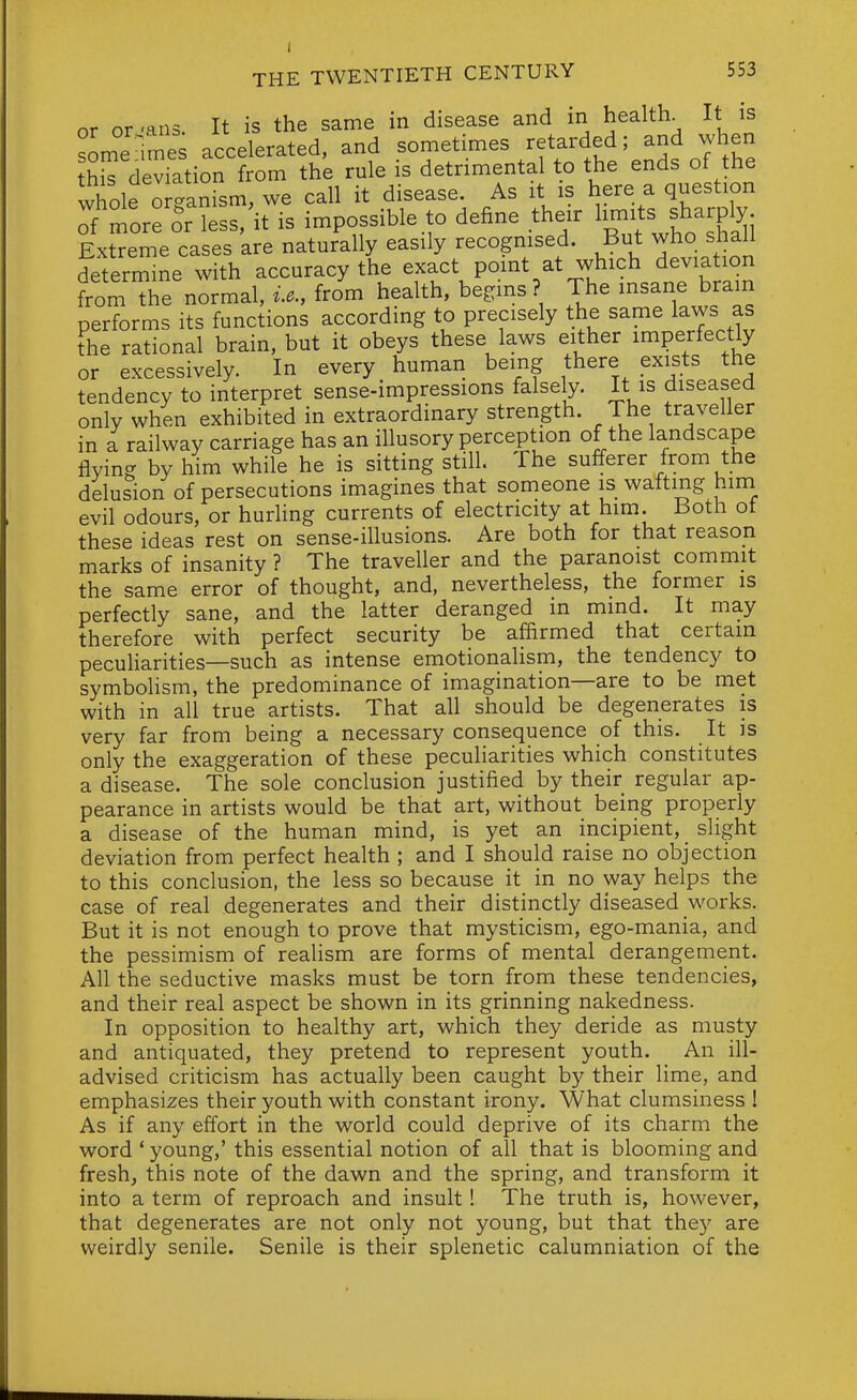 or or 'ans. It is the same in disease and in healthy It is someTmes accelerated, and sometimes retarded; and when thS deviation from the rule is detrimental to the ends of the whole ortanism, we call it disease. As it is here a question Tf'morrSr less/it is impossible to define their l-ts^f^^Ply; Extreme cases are naturally easily recognised. But who shall determine with accuracy the exact point at which deviation fromTe normal, from health, begins? The insane brain performs its functions according to precisely the same laws as the rational brain, but it obeys these laws either imperfectly or excessively. In every human being there exists the tendency to interpret sense-impressions falsely. It is diseased only when exhibited in extraordinary strength. The traveller in a railway carriage has an illusory perception of the landscape flying by him while he is sitting still. The sufferer from the delusion of persecutions imagines that someone is wafting him evil odours, or hurhng currents of electricity at him. Both ot these ideas rest on sense-illusions. Are both for that reason marks of insanity ? The traveller and the paranoist commit the same error of thought, and, nevertheless, the former is perfectly sane, and the latter deranged in mmd. It may therefore with perfect security be affirmed that certain pecuharities—such as intense emotionalism, the tendency to symbolism, the predominance of imagination—are to be met with in all true artists. That all should be degenerates is very far from being a necessary consequence of this. It is only the exaggeration of these peculiarities which constitutes a disease. The sole conclusion justified by their regular ap- pearance in artists would be that art, without being properly a disease of the human mind, is yet an incipient, slight deviation from perfect health ; and I should raise no objection to this conclusion, the less so because it in no way helps the case of real degenerates and their distinctly diseased works. But it is not enough to prove that mysticism, ego-mania, and the pessimism of realism are forms of mental derangement. All the seductive masks must be torn from these tendencies, and their real aspect be shown in its grinning nakedness. In opposition to healthy art, which they deride as musty and antiquated, they pretend to represent youth. An ill- advised criticism has actually been caught by their lime, and emphasizes their youth with constant irony. What clumsiness I As if any effort in the world could deprive of its charm the word ' young,' this essential notion of all that is blooming and fresh, this note of the dawn and the spring, and transform it into a term of reproach and insult! The truth is, however, that degenerates are not only not young, but that they are weirdly senile. Senile is their splenetic calumniation of the