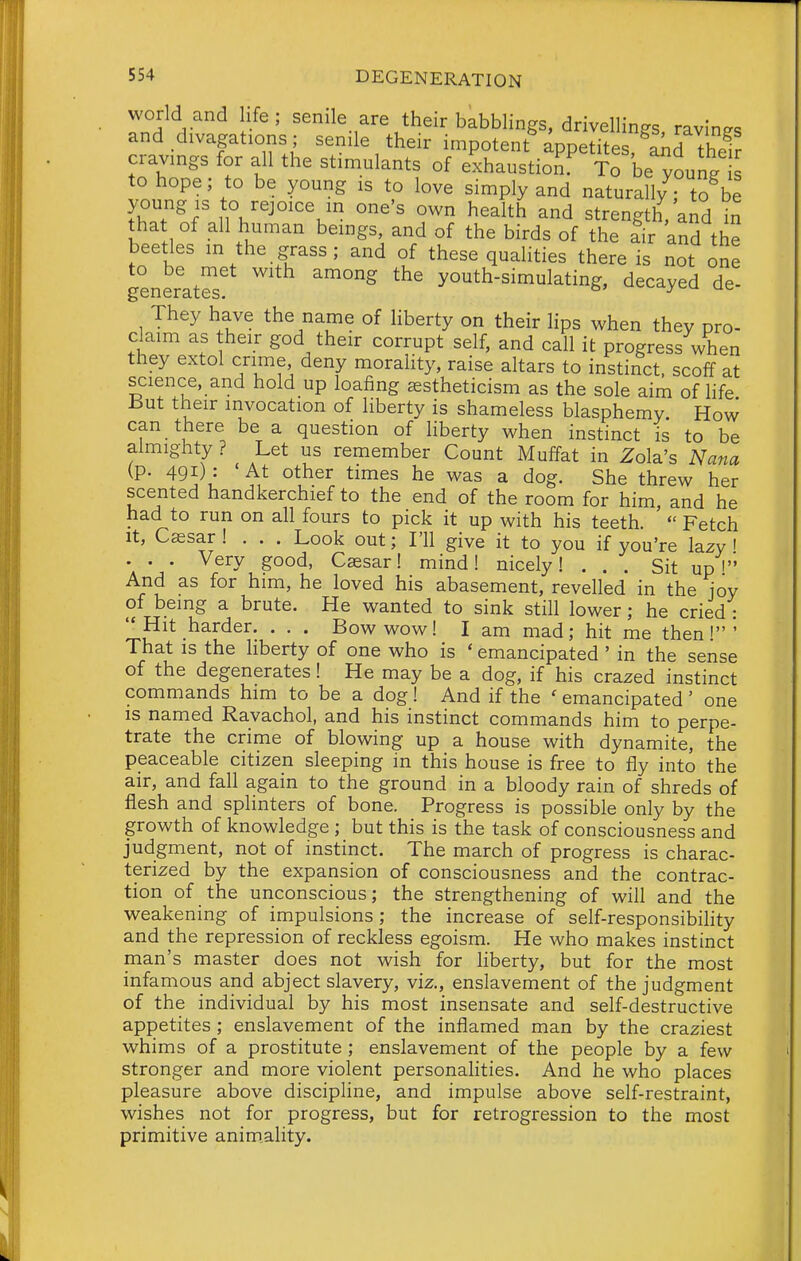 world and life; senile are their babblings, drivellin^s ravine, and divagations; senile their impotent appetitr^Sinhefr cravings for all the stimulants of exhaustion To be^oung to hope; to be young is to love simply and naturally; to be ?.f' ^'^^'^ strength/and in that of all human beings, and of the birds of the lir and the beetles m the grass; and of these qualities there is not one generatS! ''^''^ youth-simulating, decayed de- They have the name of liberty on their lips when they pro- claim as their god their corrupt self, and call it progress when they extol crime deny morality, raise altars to instinct, scoff at science, and hold up loafing astheticism as the sole aim of life ±5ut their invocation of liberty is shameless blasphemy. How can there be a question of liberty when instinct is to be almighty ? Let us remember Count Mulfat in Zola's Nana (p. 491): At other times he was a dog. She threw her scented handkerchief to the end of the room for him, and he had to run on all fours to pick it up with his teeth.  Fetch It, Caesar! . . . Look out; I'll give it to you if you're lazy i • • • Very good, Caesar! mind! nicely! ... Sit up' And as for him, he loved his abasement, revelled in the ioy of being a brute. He wanted to sink still lower; he cried : Hit harder. . . . Bowwow! I am mad; hit me then!' That is the liberty of one who is ' emancipated ' in the sense of the degenerates! He may be a dog, if his crazed instinct commands him to be a dog! And if the ' emancipated ' one IS named Ravachol, and his instinct commands him to perpe- trate the crime of blowing up a house with dynamite, the peaceable citizen sleeping in this house is free to fly into the air, and fall again to the ground in a bloody rain of shreds of flesh and splinters of bone. Progress is possible only by the growth of knowledge ; but this is the task of consciousness and judgment, not of instinct. The march of progress is charac- terized by the expansion of consciousness and the contrac- tion of the unconscious; the strengthening of will and the weakening of impulsions ; the increase of self-responsibihty and the repression of reckless egoism. He who makes instinct man's master does not wish for liberty, but for the most infamous and abject slavery, viz., enslavement of the judgment of the individual by his most insensate and self-destructive appetites ; enslavement of the inflamed man by the craziest whims of a prostitute ; enslavement of the people by a few stronger and more violent personahties. And he who places pleasure above discipline, and impulse above self-restraint, wishes not for progress, but for retrogression to the most primitive anim,ality.
