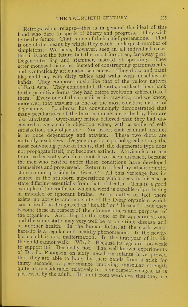 Retrogression, relapse—this is in general the ideal of this band who dare to speak of Hberty and progress. They wish to be the future. That is one of their chief pretensions. That is one of the means by which they catch the largest number of simpletons. We have, however, seen in all individual cases that it is not the future but the most forgotten, far-away past. Degenerates Hsp and stammer, instead of speaking. They utter monosyllabic cries, instead of constructing grammatically and syntactically articulated sentences. They draw and paint hke children, who dirty tables and walls with mischievous hands. They compose music Hke that of the yellow natives of East Asia. They confound all the arts, and lead them back to the primitive forms they had before evolution differentiated them. Every one of their qualities is atavistic, and we know, moreover, that atavism is one of the most constant marks of degeneracy. Lombroso has convincingly demonstrated that many peculiarities of the born criminals described by him are also atavisms. Over-hasty critics believed that they had dis- covered a very subtle objection when, with a smile of self- satisfaction, they objected : ' You assert that criminal instinct is at once degeneracy and atavism. These two dicta are mutually exclusive. Degeneracy is a pathological state; the most convincing proof of this is, that the degenerate type does not propagate itself, but becomes extinct. Atavism is a return to an earlier state, which cannot have been diseased, because the men who existed under those conditions have developed themselves and progressed. Return to a healthy, albeit remote, state cannot possibly be disease.' All this verbiage has its source in the stubborn superstition which sees in disease a state differing essentially from that of health. This is a good example of the confusion which a word is capable of producing in muddled or ignorant brains. As a matter of fact there exists no activity and no state of the living organism which can in itself be designated as ' health ' or ' disease.' But they become these in respect of the circumstances and purposes of the organism. According to the time of its appearance, one and the same state may very well be at one time disease and at another health. In the human foetus, at the sixth week, hare-lip is a regular and healthy phenomenon. In the newly- born child it is a malformation. In the first year of its life the child cannot walk. Why ? Because its legs are too weak to support It? Decidedly not. The well-known experiments of Dr. L. Robinson on sixty new-born infants have proved that they are able to hang by their hands from a stick for thirty seconds, a performance implying muscular strenc^th quite as considerable, relatively to their respective ages as is possessed by the adult. It is not from weakness that they are