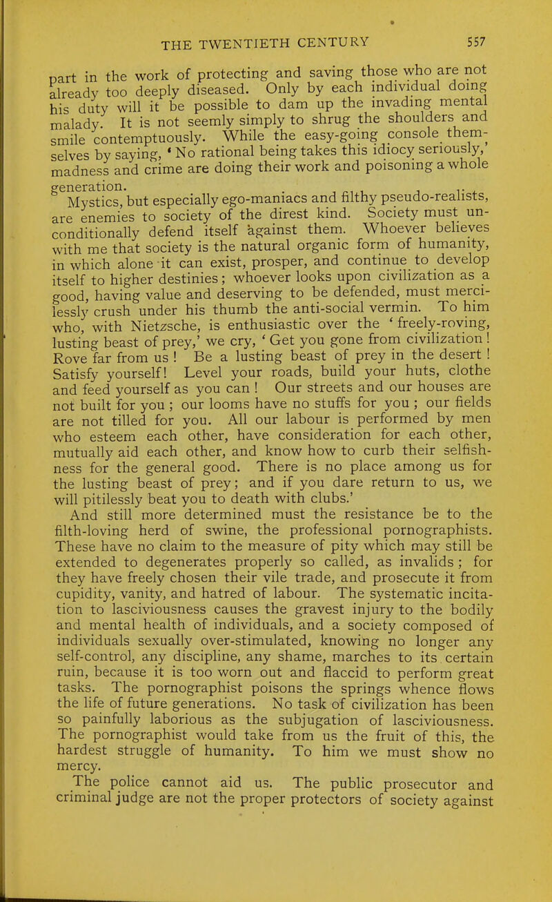 nart in the work of protecting and saving those who are not already too deeply diseased. Only by each individual doing his duty will it be possible to dam up the invading mental malady. It is not seemly simply to shrug the shoulders and smile contemptuously. While the easy-gomg console them- selves by saying, * No rational being takes this idiocy seriously, madness and crime are doing their work and poisoning a whole ^^Mystics^j but especially ego-maniacs and filthy pseudo-realists, are enemies to society of the direst kind. Society must un- conditionally defend itself against them. Whoever beheyes with me that society is the natural organic form of humanity, in which alone it can exist, prosper, and continue to develop itself to higher destinies; whoever looks upon civilization as a good, having value and deserving to be defended, must merci- lessly crush under his thumb the anti-social vermin. To him who, with Nietzsche, is enthusiastic over the ' freely-roving, lusting beast of prey,' we cry, * Get you gone from civilization ! Rove far from us ! Be a lusting beast of prey in the desert ! Satisfy yourself! Level your roads, build your huts, clothe and feed yourself as you can ! Our streets and our houses are not built for you ; our looms have no stuffs for you ; our fields are not tilled for you. All our labour is performed by men who esteem each other, have consideration for each other, mutually aid each other, and know how to curb their selfish- ness for the general good. There is no place among us for the lusting beast of prey; and if you dare return to us, we will pitilessly beat you to death with clubs.' And still more determined must the resistance be to the filth-loving herd of swine, the professional pornographists. These have no claim to the measure of pity which may still be extended to degenerates properly so called, as invalids ; for they have freely chosen their vile trade, and prosecute it from cupidity, vanity, and hatred of labour. The systematic incita- tion to lasciviousness causes the gravest injury to the bodily and mental health of individuals, and a society composed of individuals sexually over-stimulated, knowing no longer any self-control, any disciphne, any shame, marches to its certain ruin, because it is too worn out and flaccid to perform great tasks. The pornographist poisons the springs whence flows the life of future generations. No task of civilization has been so painfully laborious as the subjugation of lasciviousness. The pornographist would take from us the fruit of this, the hardest struggle of humanity. To him we must show no mercy. The police cannot aid us. The pubHc prosecutor and criminal judge are not the proper protectors of society against