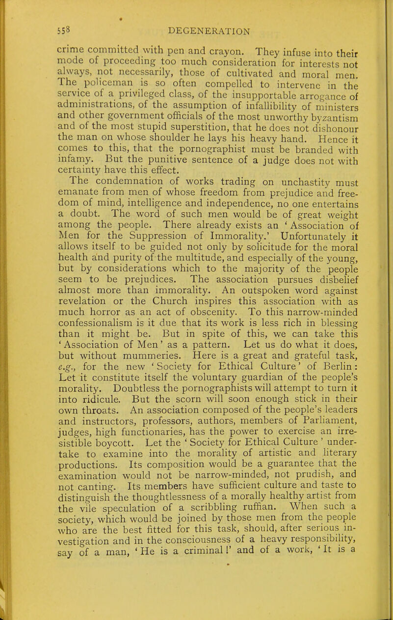 crime committed with pen and crayon. They infuse into their mode of proceeding too much consideration for interests not always, not necessarily, those of cultivated and moral men. The policeman is so often compelled to intervene in the service of a privileged class, of the insupportable arrogance of administrations, of the assumption of infallibility of ministers and other government officials of the most unworthy byzantism and of the most stupid superstition, that he does not dishonour the man on whose shoulder he lays his heavy hand. Hence it comes to this, that the pornographist must be branded with infamy. But the punitive sentence of a judge does not with certainty have this effect. The condemnation of works trading on unchastity must emanate from men of whose freedom from prejudice and free- dom of mind, intelligence and independence, no one entertains a doubt. The word of such men would be of great weight among the people. There already exists an ' Association of Men for the Suppression of Immorality.' Unfortunately it allows itself to be guided not only by solicitude for the moral health aind purity of the multitude, and especially of the young, but by considerations which to the majority of the people seem to be prejudices. The association pursues disbelief almost more than immorality. An outspoken word against revelation or the Church inspires this association with as much horror as an act of obscenity. To this narrow-minded confessionalism is it due that its work is less rich in blessing than it might be. But in spite of this, we can take this ' Association of Men' as a pattern. Let us do what it does, but without mummeries. Here is a great and grateful task, e.g., for the new ' Society for Ethical Culture' of Berlin: Let it constitute itself the voluntary guardian of the people's morality. Doubtless the pornographists will attempt to turn it into ridicule. But the scorn will soon enough stick in their own throats. An association composed of the people's leaders and instructors, professors, authors, members of Parliament, judges, high functionaries, has the power to exercise an irre- sistible boycott. Let the ' Society for Ethical Culture ' under- take to examine into the morality of artistic and literary productions. Its composition would be a guarantee that the examination would not be narrow-minded, not prudish, and not canting. Its members have sufficient culture and taste to distinguish the thoughtlessness of a morally healthy artist from the vile speculation of a scribbling ruffian. When such a society, which would be joined by those men from the people who are the best fitted for this task, should, after serious in- vestigation and in the consciousness of a heavy responsibility, say of a man, ' He is a criminal 1' and of a work, ' It is a