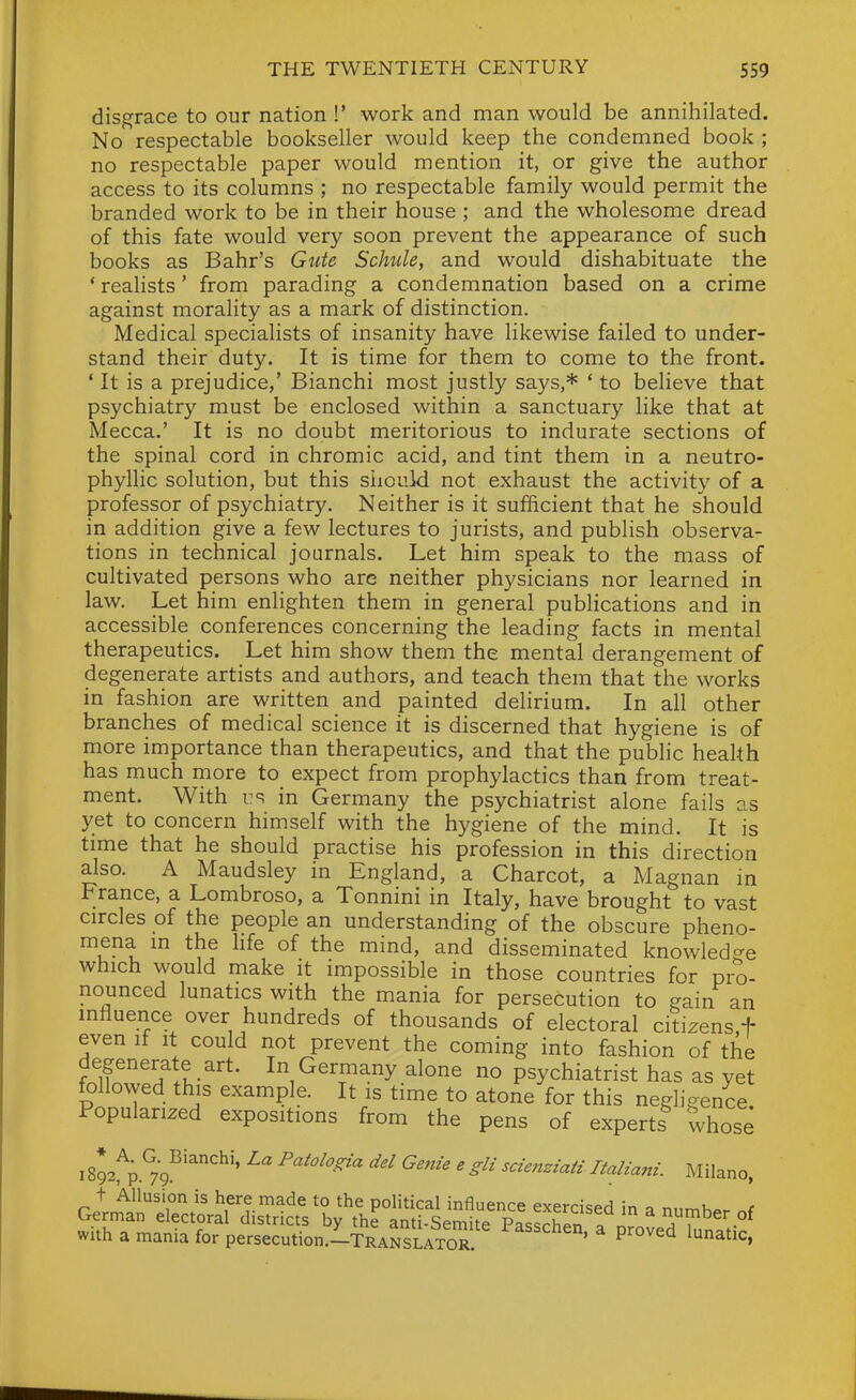 disgrace to our nation !' work and man would be annihilated. No respectable bookseller would keep the condemned book ; no respectable paper would mention it, or give the author access to its columns ; no respectable family would permit the branded work to be in their house ; and the wholesome dread of this fate would very soon prevent the appearance of such books as Bahr's Gute Schule, and would dishabituate the * realists' from parading a condemnation based on a crime against morality as a mark of distinction. Medical specialists of insanity have likewise failed to under- stand their duty. It is time for them to come to the front. * It is a prejudice,' Bianchi most justly says,* ' to believe that psychiatry must be enclosed within a sanctuary like that at Mecca.' It is no doubt meritorious to indurate sections of the spinal cord in chromic acid, and tint them in a neutro- phyllic solution, but this siiouid not exhaust the activity of a professor of psychiatry. Neither is it sufficient that he should in addition give a few lectures to jurists, and publish observa- tions in technical journals. Let him speak to the mass of cultivated persons who are neither physicians nor learned in law. Let him enlighten them in general publications and in accessible conferences concerning the leading facts in mental therapeutics. Let him show them the mental derangement of degenerate artists and authors, and teach them that the works in fashion are written and painted delirium. In all other branches of medical science it is discerned that hygiene is of more importance than therapeutics, and that the public health has much more to expect from prophylactics than from treat- ment. With us in Germany the psychiatrist alone fails as yet to concern himself with the hygiene of the mind. It is time that he should practise his profession in this direction also. A Maudsley in England, a Charcot, a Magnan in France, a Lombroso, a Tonnini in Italy, have brought to vast circles of the people an understanding of the obscure pheno- mena in the hfe of the mind, and disseminated knowledge which would make it impossible in those countries for pro- nounced lunatics with the mania for persecution to gain an influence over hundreds of thousands of electoral citizens.f even if it could not prevent the coming into fashion of the degenerate art. In Germany alone no psychiatrist has as yet followed this example. It is time to atone for this negligence Popularized expositions from the pens of experts whose i892^p.%^'^''^'' P^^'^'-^^ Genie e gli scienziati Italiani. Milano, t Allusion is here made to the political influenre evPt-r,-=<.ri „ i. , German electoral districts by the antlsemite PasShIn t iT^^' °^ with a mania for persecution.lTRArsLATOR ^ ^'^'^^ lunatic,