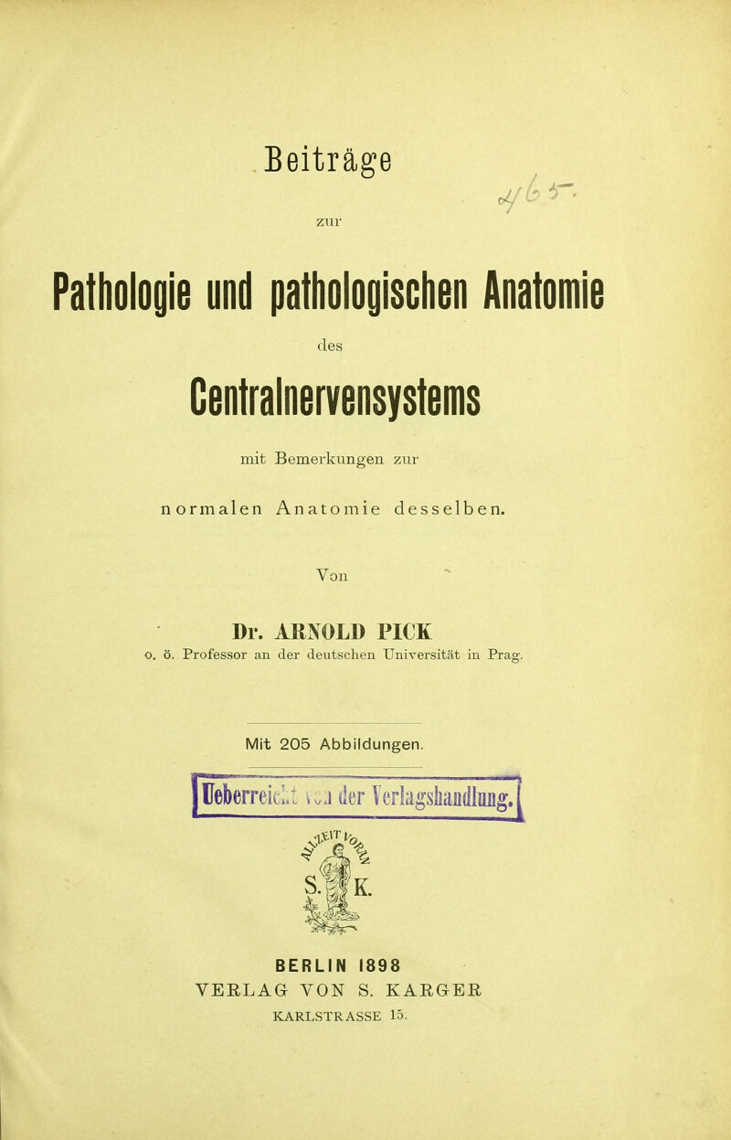 Beiträge zur Pathologie und pathologischen Anatomie des Centrainervensystems mit Bemerkungen zur normalen Anatomie desselben. Von Dr. ARNOLD PICK o. ö. Professor an der deutschen Universität in Prag. Mit 205 Abbildungen. üeberreicLt vc:i der Verlagsliandlimg. BERLIN 1898 VERLAG VON S. KARGER KARLSTRASSE 15-