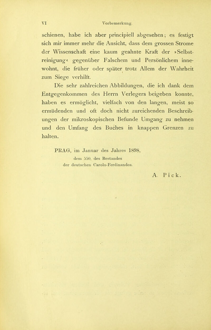 schienen, habe ich aber principiell abgesehen; es festigt sich mir immer mehr die Ansicht, dass dem grossen Strome der Wissenschaft eine kaum geahnte Kraft der »Selbst- reinigung« gegenüber Falschem und Persönlichem inne- wohnt, die früher oder später trotz Allem der Wahrheit zum Siege verhilft. Die sehr zahlreichen Abbildungen, die ich dank dem Entgegenkommen des Herrn Verlegers beigeben konnte, haben es ermöglicht, vielfach von den langen, meist so ermüdenden und oft doch nicht zureichenden Beschreib- ungen der mikroskopischen Befunde Umgang zu nehmen und den Umfang des Buches in knappen Grenzen zu halten. PRAG, im Januar des Jahres 1898, dem 550. des Bestandes der deutschen Carolo-Ferdiiiandea. A. Pick. 4