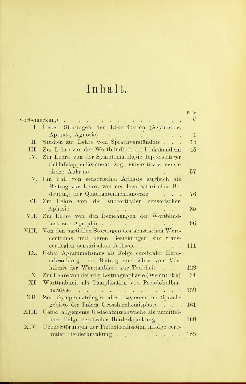 Inlialt. Seite Vorbemerkung V I. Ueber Störungen der Identification (Asymbolie, Apraxie, Agnosie) 1 II. Studien zur Lehre vom Sprachverständnis ... 15 III. Zur Lehi'e von der Wortblindheit bei Linkshändern 45 IV. Zur Lehre von der Symptomatologie doppelseitiger Schlafelappenläsionen; sog. subcorticale senso- rische Aphasie 57 V. Ein Fall von sensorischer Aphasie zugleich als Beitrag zur Lehre von der localisatorischen Be- deutung der Quadrantenhemianopsie .... 76 VI. Zur Lehre von der subcorticalen sensorischen Aphasie 85 VII. Zur Lehre von den Beziehungen der Wortblind- heit zur Agraphie 96 VIII. Von den partiellen Störungen des acustischen Wort- centrums und deren Beziehungen zur trans- corticalen sensorischen Aphasie III IX. Ueber Agrammatismus als Folge cerebraler Herd- erkrankung; ein Beitrag zur Lehre vom Ver- hältnis der Worttaubheit zur Taubheit . . . 123 X. ZurLehre von der sog.Leitungsaphasie (Wernicke) 1B4 XL Worttaubheit als Complication von Pseudobulbär- paralyse 150 XII. Zur Symptomatologie alter Läsionen im Sprach- gebiete der linken Grosshirnhemisphäre . . . 161 XIII. Ueber allgemeine Gedächtnisschwäche als unmittel- bare Folge cerebraler Herderkrankung . . . 168 XIV. Ueber Störungen der Tiefenlocalisation infolge cere- braler Herderkrankung 185