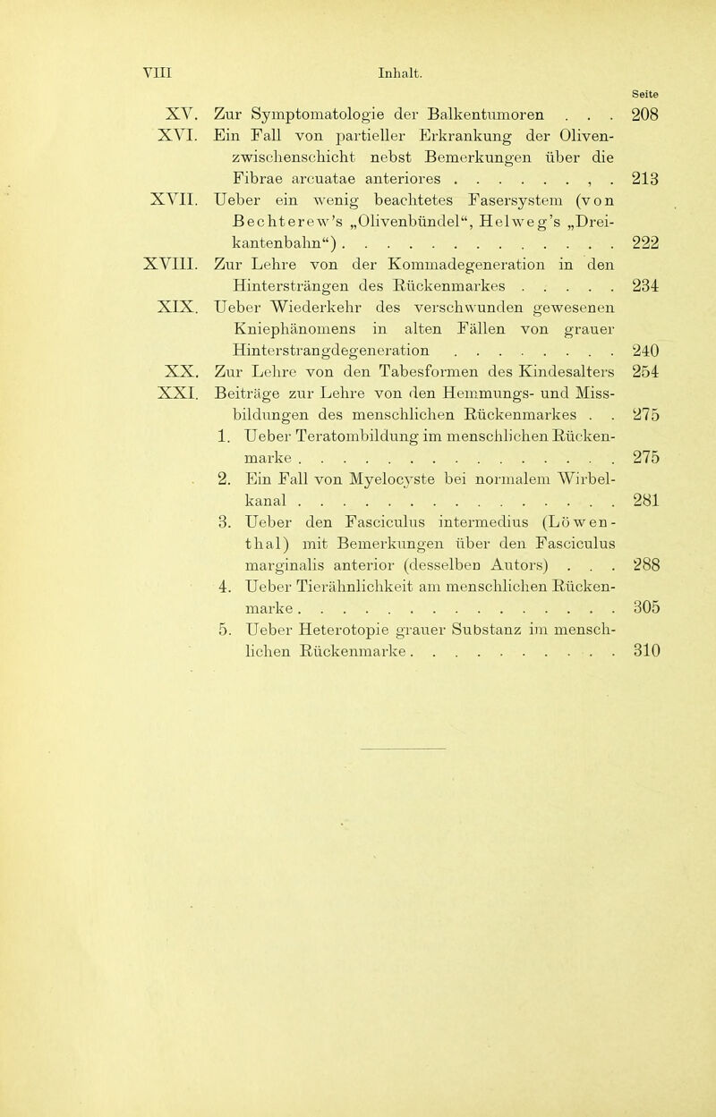 Seite XV. Zur Symptomatologie der Balkentiimoren . . . 208 XVI. Ein Fall von partieller Erkrankung der Oliven- zwisclienschicht nebst Bemerkungen über die Fibrae arcuatae anteriores , . 213 XVII. Ueber ein wenig beachtetes Fasersystem (von ßechterew's „Olivenbündel, Helweg's „Drei- kantenbalm) 222 XVIII. Zur Lehre von der Kommadegeneration in den Hintersträngen des Rückenmarkes 234 XIX. Ueber Wiederkehr des verschwunden gewesenen Kniephänomens in alten Fällen von grauer Hinterstrangdegeneration 240 XX. Zur Lehre von den Tabesformen des Kindesalters 254 XXI. Beiträge zur Lehre von den Hemmungs- und Miss- bildungen des menschlichen Rückenmarkes . . 275 1. Ueber Teratombildung im menschhchen Rücken- marke 275 2. Ein Fall von Myelocj'ste bei normalem Wirbel- kanal 281 3. Ueber den Fasciculus intermedius (Löwen- thal) mit Bemerkungen über den Fasciculus marginalis anterior- (desselben Autors) . . . 288 4. Ueber Tierähnlichkeit am menschlichen Rücken- marke 305 5. Ueber Heterotopie grauer Substanz im mensch- lichen Rückenmarke . 310