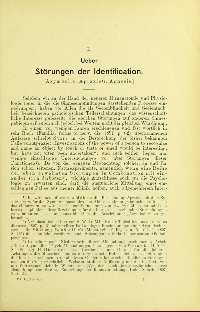 Ueber Störungen der Identification. [ A s y m b 01 i e Apraxie!), Agnosie.] Seitdem wir an der Hand der neueren Hirnanatomie und Physio- logie tiefer in die die Öinnesempfinduugen darstellenden Processe ein- gedrungen , haben vor Allen die als Seelenblindheit und Seelentaub- heit bezeichneten pathologischen Teilerscheinungen das wissenschaft- liche Interesse gefesselt; die gleichen Störungen auf anderen Sinnes- gebieten erfreuten sich jedoch bei Weitem nicht der gleichen Würdigung. In einem vor wenigen Jahren erschienenen und fast wörtlich in sein Buch (Familiär forms of nerv. dis. 1891 p. 62) übernommenen Aufsatze schreibt Starr in der Besprechung der bisher bekannten Fälle von Apraxie: „Investigations of the power of a person to recognize and name an object by touch or taste or smell.would be interesting, but have not often been undertaken; und auch seither liegen nur wenige einschlägige Untersuchungen vor über Störungen dieser Functionen2). Da von der genauen Beobachtung solcher, an und für sich schon seltenen, Naturexperimente, namentlich wenn eine Reihe der eben ei-wähnten Stöi-ungen in Combination mit ein- ander sich darbieten^), wichtige Aufschlüsse auch für die Psycho- logie zu erwarten sind, darf die ausfülirliche Mitteilung eines ein- schlägigen Falles aus meiner Klinik hoffen, auch allgemeinerem Inter- 1) Es wird neuerdings von Möbius die Bezeichnung Apraxia mit dem Zu- satz algera für den Sjnuptomencomplex der Akinesia algera gebraucht; sollte sich das einbiu-gern, so wird es sich zur Vermeidung von etwaigen Missverständnissen besser empfehlen, diese Bezeichnung für die hier zu besprechenden Erscheinungen ganz fallen zu lassen und ausschliesslich die Bezeichnung „As3rmbolie zu ge- brauchen. 2) Vgl. dazu den seither von S. AV c i r-Mitcheil (Clinical lessons on nervous diseases, 1897, p. 13) mitgeteilten Fall analoger Erscheinvmgen einer Hysterischen, sowie die Mitteilung Bonhoeffer's (Monatsschr. f. Psych, u. Neurol., I., 1897, S. 235) über ähnliche, vorübergehende Störungen im Verlauf einer acuten Alkohol- psychose. In seiner nach Niederschrift dieser Abhandlung erschienenen Arbeit „Ueber Asj^mbolie (Psych. Abhandlungen, herausgegeb. von Wernicke, Heft 3/4, S. 42) sagt Heilbronner, dass Geschmack und Geruch für die höheren Leistungen des Menschen eine so untergeordnete Rolle spielen, dass Störungen der hier besprochenen Art auf diesen Gebieten keine sehr erheblichen Störungen machen dürften: ersichtlicher Weise steht diese Auffassung mit der im Texte von mir Vertretenen nicht im Widerspruch. (Vgl. dazu aiich die diesbezügliche spätere Bemerkung von Sachs, Entstehung der Eaimivorstellung, Habil.-Schrift 1897, Seite 5). Pick, Beiträge. 1