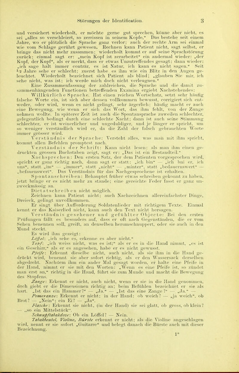 und versichert wiederholt, er möchte gerne gut spreclien, könne aber nicht, es sei „alles so verschleiert, so zerrissen in seinem Kopfe, Das bestehe seit einem Jahre, wo er plötzlich die Sprache ganz verlor; auch der rechte Arm sei einmal wie vom Schlage gerührt gewesen. Rechnen kann Patient nicht, sagt selbst, er bringe das nicht mehr zusammen; Aviederholt kommt er auf seine Sprachstörung zurück; einmal sagt er: „mein Kopf ist zerarbeitet ein andermal wieder: „der Kopf, der Kopf, als er merkt, dass er etwas Unzutreffendes gesagt; dann wieder: „ich sage halt immer conträr, es ist Natur, ich kann es nicht sagen. Seit 1/2 Jahre sehe er schlecht; zuerst habe es ihm wie ein Blitz in den Augen ge- leuchtet. Wiederholt bezeichnet sich Patient als blind; „glauben Sie mir, ich sehe nicht, was ist; ich werde mich doch nicht verleugnen. Eine Zusammenfassung der zahlreichen, die Sprache und die damit zu- sammenhängenden Functionen betrefi'enden Examina ergiebt Nachstehendes; Willkürlich e Sprache. Hat einen reichen Wortschatz, setzt sehr häufig falsche Worte ein, ist sich aber dessen vollkommen bewusst, corrigiert sich ent- weder, oder wird, wenn es nicht gelingt, sehr ärgerlich: häufig macht er auch eine Bewegung, wie wenn er sich das Wort, das ihm fehlt, von der Zunge nehmen wollte. In späterer Zeit ist auch die Spontansprache zuweilen schlechter, gelegentlich bedingt durch eine schlechte Nacht; dann ist auch seine Stimmung- schlechter, er ist weinerlicher und ungeduldiger, und je längo- e-r s|)richt, um so weniger vei'ständlich wird er, da die Zahl der falsch gebi-nuchten Woi'te immer grösser wird. Verständnis der Sprache: Versteht alles, was num mit ihm spricht, kommt allen Befehlen promptest nach. Verständnis der Schrift: Kann nicht lesen; als man ihm einen ge- druckten grossen Buchstaben zeigt, sagt er: „Das ist ein Bestandteil. Nachsprechen: Den ersten Satz, der dem Patienten vorgesprochen wird, spricht er ganz richtig nach, dann sagt er statt: „ich bin — „ich bni er, ich uns, statt „im — „immer, statt „nicht — .minter, statt „bedauernswert — „befaiienswert. Das A'erständnis für das Nachgesprochene ist erhalten. Spontanschreiben: Behauptet früher etwas schreiben gekonnt zu liaben, jetzt bringe er es nicht mehr zu stände; eine gereichte Feder fasst er ganz un- zweckmässig an. Dict a t schr e ib en nicht möglich. Zeichnen kann Patient nicht; auch Nachzeichnen allereinfachster Dinge, Dreieck, gelingt unvollkommen. Er singt iiV)er Aufforderung Soldatenlieder mit richtigem Texte. Eirnnal kennt er das Kaiserlied nicht, kann auch den Text nicht hersagen. Verständnis gesehener und gefühlter Objecte: Bei den ersten Prüfungen fällt es besonders auf, dass er oft nach Gegenständen, die er vom Sehen benennen soll, greift, an denselben herumschnujipert, oder sie auch in den Mund steckt. Es wird ihm gezeigt: Löffel: „ich sehe es, erkenne es aber nicht. Topf: „icli weiss nicht, was es ist; als er es in die Hand nimmt, „es ist ein Geschirr, als er es angesehen, habe er es nicht gewusst. Pfeife: Erkennt dieselbe nicht, auch nicht, als sie ihm in die Hand ge- drückt wird, benennt sie aber sofort richtig, als er den Wassersack dcrsclhcu abgedreht. Nachdem ihm ein ander Mal gesagt worden, er halte eine Pfeife in der Hand, nimmt er sie mit den Worten: „Wenn es eine Pfeife ist, so zündet man erst an, richtig in die Hand, führt sie zum Munde und macht die Bewegung des Stopfens. Zange: Erkennt er nicht, auch nicht, wenn er sie in die Hand genonnnen, doch giebt er die Dimensionen richtig an; beim Befühlen bezeichnet er sie als hart. „Ist das ein Hannner? — „Ja. — „Ist das eine Zange': — „Ja. — Pomeranze: Erkennt er nicht: in der Hand: ob weich? — „ja weich, ob Brot? — „Nein; ein Ei? — „Ja. Flasche: Erkennt sie nicht, (in der Hand) sie sei glatt, ob gross, ob klein'? — „so ein Mittelstück. Schmipftabakdose: Ob ein Löffel? — Nein. Tabakbeutel, Violine, Bürste erkennt er nicht: als die Violine angesclilagen wird, nennt er sie sofort „Guitarre und belegt danach die Bürste auch mit dieser Bezeichnung. 1*