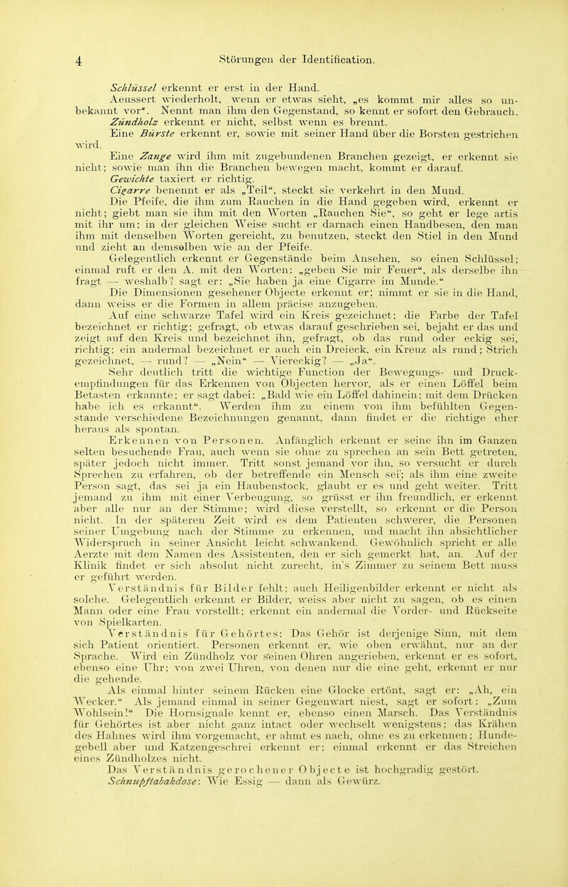 Schlüssel erkennt er erst in der Hand. Aeussert wiederholt, wenn er etwas sieht, „es kommt mir alles so un- bekannt vor. Nennt man ihm den Gregenstand, so kennt er sofort den Gebrauch. Zündholz erkennt er nicht, selbst wenn es brennt. Eine Bürste erkennt er, sowie mit seiner Hand über die Borsten gestriclien wii'd. Eine Zange ^^'ird ihm mit zugebundenen Branchen gezeigt, er erkennt sie nicht; sowie man ihn die Branchen bewegen macht, kommt er darauf. Gewichte taxiert er richtig. Cisrarre benennt er als „Teil, steckt sie verkehrt in den Mund. Die Pfeife, die ihm zum Rauchen in die Hand gegeben wird, erkennt er nicht; giebt man sie ihm mit den Worten „Bauchen Sie, so geht er lege artis mit ihr um; in der gleichen Weise sucht er darnach einen Handbesen, den man ihm mit denselben Worten gereicht, zu benutzen, steckt den Stiel in den Mund und zieht an demselben wie aii der Pfeife. Gelegentlich erkennt er Gegenstände beim Ansehen, so einen Sclilüssel; einmal ruft er den A. mit den Worten: „geben Sie mir Feuer, als derselbe ihn fragt — weshalb': sagt er; „Sie haben ja eine Cigarre im Munde. Die Dimensionen gesehener Objecte erkennt er; nimmt er sie in die Hand, dann weiss er die Formen in allem präcise anzugeben. Auf eine schwarze Tafel wird ein Kreis gezeichnet; die Farbe der Tafel bezeichnet er richtig; gefragt, ob etwas darauf geschrieben sei, bejaht er das und zeigt auf den Kreis und bezeichnet ihn, gefragt, ob das rund oder eckig sei, richtig; ein andermal bezeichnet er auch ein Dreieck, ein Kreuz als rund; Strich gezeichnet, — rund? — „Nein — Viereckig? — „Ja. Selrr deutlicli tritt die wichtige Function der Bewegungs- vmd Druck- empfindungen für das Erkennen von Öbjecten hervor, als er einen Löffel beim Betasten erkannte: er sagt dabei: „Bald wie ein Löffel dahinein; mit dem Drücken habe ich es erkannt. Werden ihm zu einem von ihm befühlten Gegen- stande verschiedene Bezeichmmgen genannt, dann findet er die richtige eher heraus als spontan. Erkennen von Personen. Anfänglich erkennt er seine ihn im Ganzen selten besuchende Frau, auch wenn sie ohne zu sprechen an sein Bett getreten, später jedoch nicht immer. Tritt sonst jemand vor ihn, so versucht er durch Sprechen zu erfahren, ob der betreffende ein Mensch sei'; als ihm eine zweite Person sagt, das sei ja ein Haubenstock, giaubt er es und geht weiter. Tritt jemand zu ihm mit einer Yerbeirgung, so grüsst er ihn freundlich, er erkennt aber alle nur an der Stimme; Avird diese vei'stellt, so erkennt er die Person nicht. In der späteren Zeit wird es dem Patienten schwerer, die Personen seiner Umgebung nach der Stimme zu erkennen, luid macht ihn absichtlicher Widerspruch in seiner Ansicht leiclit schwankend. Gewöhnlicli spricht er alle Aerzte mit dem Namen des Assistenten, den er sich gemerkt hat, an. Auf der Klinik findet er sich absolut nicht zurecht, ins Zimmer zu seinem Bett muss er geführt werden. Verständnis für Bilder fehlt; auch Heiligenbilder erkennt er nicht als solche. Gelegentlich erkennt er Bilder, Aveiss aber nicht zu sagen, ob es einen Mann oder eine Frau A'^orstellt; erkennt ein andermal die Vorder- und Rückseite von Spielkarten. Verständnis für Gehörtes: Das Gehör ist derjenige Sinn, mit dem sich Patient orientiert. Personen erkennt er, AAäe oben erwähnt, nur an der Sprache. Wird ein Zündholz AJ'or s'einen Ohren angerieben, erkennt er es sofort, ebenso eine Uhr; von zAA^ei Uhren, von denen nur die eine geht, erkennt er nur die gehende. Als einmal liinter seinem Rücken eine Glocke ertönt, sagt er; „Ah, ein AVecker. Als jemand einmal in seiner Gegenwart niest, sagt er sofort; „Zum Wohlsein! Die Hornsignale I<ennt er, ebenso einen Marsch. Das Verständnis für Gehörtes ist aber nicht ganz intact oder Avecliselt Avenigstens; das Krähen des Hahnes Avird ihm A'orgemacht, er ahmt es nacli, ohne es zu erkennen; Hunde- gebell aber und Katzengeschrei erkennt er; einmal erkennt er das Streichen eines Zündholzes nicht. Das Verständnis gerochene)- Objecte ist hochgradig gestört. Schmipßabakdose: Wie Essig — dann als GeANnlrz.