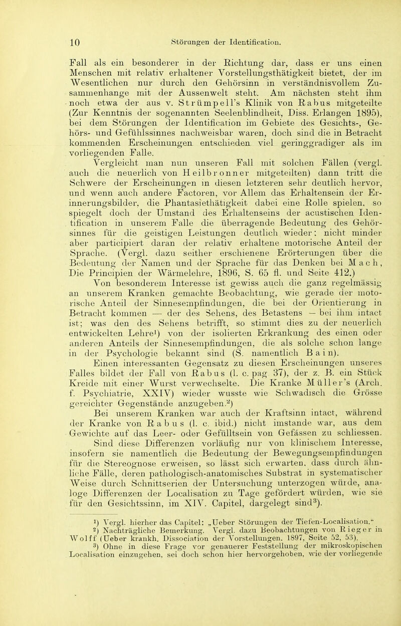 Fall als ein besonderer in der Richtung dar, dass er uns einen Menschen mit relativ erhaltener Vorstellungsthätigkeit bietet, der im Wesentlichen nur durch den Gehörsinn in verständnisvollem Zu- sammenhange mit der Aussenwelt steht. Am nächsten steht ihm noch etwa der aus v. Strümpell's Klinik von ßabus mitgeteilte (Zur Kenntnis der sogenannten Seelenblindheit, Diss. Eiiaugen 1895), bei dem Störungen der Identification im Gebiete des Gesichts-, Ge- hörs- und Gefühlssinnes nachweisbar waren, doch sind die in Betracht kommenden Erscheinungen entschieden viel geringgradiger als im vorliegenden Falle. Vergleicht man nun unseren Fall mit solchen Fällen (vergl. auch die neuerlich von Heilb ronner mitgeteilten) dann tritt die Schwere der Erscheinungen in diesen letzteren sehr deutlich hervor, und wenn auch andere Factoren, vor Allem das Erhaltensein der Er- innerungsbilder, die Phantasiethätigkeit dabei eine ßolle spielen, so spiegelt doch der Umstand des Erhaltenseins der acustisclien Iden- tification in unserem Falle die überragende Bedeutung des Gehör- sinnes für die geistigen Leistungen deutlich wieder: nicht minder aber participiert daran der relativ erhaltene motorische Anteil der Sprache. (Vergl. dazu seither ei-schienene Erörterungen über die Bedeutung der Namen und der Sprache für das Denken bei Mach, Die Principien der Wärmelehre, 1896, S. 65 fl. imd Seite 412.) Von besonderem Interesse ist gewiss auch die ganz regelmässig an unserem Kranken gemachte Beobachtung, wie gerade der moto- rische Anteil der Sinnesempfindungen, die bei der Orientierung in Betracht kommen — der des Sehens, des Betastens — bei ihm intact ist; was den des Sehens betrifft, so stimmt dies zu der neuerlich entwickelten Lehrei) von der isolierten Erkrankung des einen oder anderen Anteils der Sinnesempfindungen, die als solche schon lange in der Psychologie bekannt sind (S. namentlich Bain). Einen interessanten Gegensatz zu diesen Erscheinungen unseres Falles bildet der Fall von ßabus (1. c. pag 37), der z. B. ein Stück Kreide mit einer Wurst verwechselte. Die Kranke Müller's (Arch. f. Psychiatrie, XXIV) wieder wusste wie Schwadisch die (jrösse gereichter Gegenstände anzugeben.'^) Bei unserem Kranken war auch der Kraftsinn intact, während der Kranke von ßabus (1. c. ibid.) nicht imstande war, aus dem Gewichte auf das Leer- oder Gefülltsein von Gefässen zu schliessen. Sind diese Differenzen vorläufig nur von kliniscliem Interesse, insofern sie namenthch die Bedeutung der Bewegungseinpfinduugen für die Stereognose erweisen, so lässt sich erwarten, dass durch älin- hche Fälle, deren pathologisch-anatomisches Substrat in systematisclier Weise durch Schnittserien der Untersuchtmg unterzogen würde, ana- loge Differenzen der Localisation zu Tage gefördert würden, wie sie für den Gesichtssinn, im XIV. Capitel, dargelegt sind^). 1) Vergl. hierher das Capitel: „Ueber Störungen der Tiefen-Localisatiou. 2) Nachträgliche Bemerkung. Vergl. dazu Beobachtungen von ßieger in Wolff (Ueber krankh. Dissociation der Vorstellungen. 1897, Seite 52, 53). 3) Ohne in diese Frage vor genauerer Feststellung der mikroskopischen Localisation einzugehen, sei doch schon hier hervorgehoben, wie der vorliegende