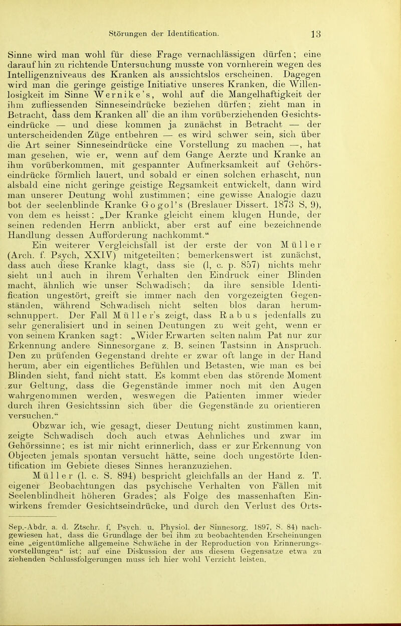 Sinne wird man wohl für diese Frage vernachlässigen düi'fen; eine darauf hin zu richtende Untersuchung musste von vornherein wegen des Intelhgenzniveaus des Kranken als aussichtslos erscheinen. Dagegen wird man die geringe geistige Initiative unseres Kranken, die Willen- losigkeit im Sinne Wernike's, wohl auf die Mangelhaftigkeit der ihm zufliessendeu Sinneseindrücke beziehen dürfen; zieht man in Betracht, class dem Kranken all' die an ihm vorüberziehenden Gesichts- eindrücke — und diese kommen ja zunächst in Betracht — der unterscheidenden Züge entbehren — es wird schwer sein, sich über die Art seiner Sinneseindrücke eine Vorstellung zu machen —, hat man gesehen, wie er, wenn auf dem Gange Aerzte und Kranke an ihm vorüberkommen, mit gespannter Aufmerksamkeit auf Gehörs- eindrücke förmlich lauert, und sobald er einen solchen erhascht, nun alsbald eine nicht geringe geistige Regsamkeit entwickelt, dann wird man unserer Deutung wohl zustimmen; eine gewisse Analogie dazu bot der seelenblinde Kranke Gogol's (Breslauer Dissert. 1873 S, 9), von dem es heisst: „Der Kranke gleicht einem klugen Hunde, der seinen redenden Herrn anblickt, aber erst auf eine bezeichnende Handlung dessen Aufforderung nachkommt. Ein weiterer Vergieichsfall ist der erste der von Müller (Arch. f. Psych, XXIV) mitgeteilten; bemerkenswert ist zunächst, dass auch diese Kranke klagt, dass sie (1, c. p. 857) nichts mehr sieht und auch in ihrem Verhalten den Eindruck einer Blinden macht, ähnlich wie unser Schwadisch: da ihre sensible Identi- fication ungestört, greift sie immer nach den vorgezeigten Gegen- ständen, während Schwadisch nicht selten blos daran herum- schnuppert. Der Fall M ü 11 e r's zeigt, dass Rabus jedenfalls zu sehr generalisiert und in seinen Deutungen zu weit geht, wenn er von seinem Kranken sagt: „Wider Erwarten selten nahm Pat nur zur Erkennung andere Sinnesorgane z. B. seinen Tastsinn in Anspruch. Den zu prüfenden Gegenstand drehte er zwar oft lange in der Hand herum, aber ein eigentliches Befühlen und Betasten, wie man es bei Blinden sieht, fand nicht statt. Es kommt eben das störende Moment zur Geltung, dass die Gegenstände immer noch mit den Augen wahrgenommen werden, weswegen die Patienten immer wieder durch ihren Gesichtssinn sich über die Gegenstände zu orientieren versuchen. Obzwar ich, wie gesagt, dieser Deutung nicht zustimmen kann, zeigte Schwadisch doch auch etwas Aehnliches und zwar im Gehörssinne; es ist mir nicht erinnerlich, dass er zur Erkennung von Objecten jemals spontan versucht hätte, seine doch ungestörte Iden- tification im Gebiete dieses Sinnes heranzuziehen. Müller (1. c. S. 894) bespricht gleichfalls an der Hand z. T. eigener Beobachtungen das psychische Verhalten von Fällen mit Seelenblindheit höheren Grades; als Folge des massenhaften Ein- wirkens fremder Gesichtseindrücke, und durch den Verlust des Orts- Sep.-Abdr. a. d. Ztschr. f, Psych, vi. Physiol. der Siimesorg. 1897, S. 84) nach- gewiesen hat, dass die Grundlage der bei ihm zu beobachtenden Erscheinungen eine „eigentümliche allgemeine Schwäche in der Eeproduction von Erinnerungs- vorstellungen ist; auf eine Diskvission der aus diesem Gregensatze etwa zu ziehenden Schlussfolgerungen muss ich hier wohl Verzicht leisten.