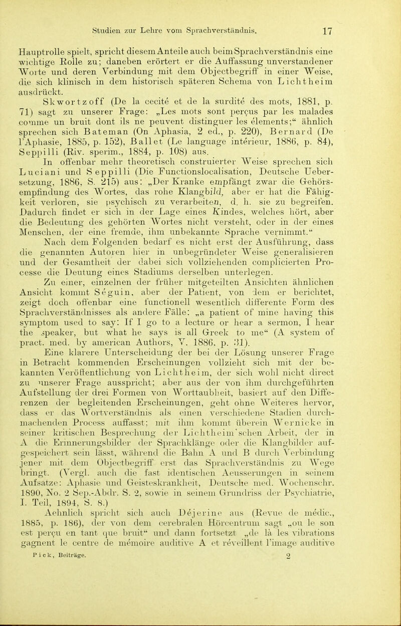 Hauptrolle spielt, spricht diesem Anteile auch beim Sprachverstänclnis eine wichtige Rolle zu; daneben erörteit er die Auffassung unverstandener Worte und deren Verbindung mit dem Objectbegriff in einer Weise, die sich klinisch in dem historisch späteren Schema von Liclitheim ausdrückt. Skwortzoff (De la cecite et de la surdite des mots, 1881, p. 71) sagt zu unserer Frage: „Les mots sont percus par les malades comme un bruit dont ils ne peuvent distinguer les elements; ähnlich sprechen sich Bateman (On Aphasia, 2 ed., p. 220), Bernard (De l'Aphasie, 1885, p- 152), Ballet (Le language Interieur, 1886, p. 84), Seppilli (Riv. speiim., 1884, p. 108) aus. In offenbar mehr theoretisch construierter Weise sprechen sich Luciani und Seppilli (Die Functionslocalisation, Deutsche Ueber- setzung, 1886, S. 215) aus: „Der Kranke empfängt zwar die Grehörs- empfindung des Wortes, das rohe Klangbild, aber- er hat die Fähig- keit verloren, sie f)sychisch zu verarbeitet, d. h. sie zu begreifen. Dadurch findet er sich in der Lage eines Kindes, welches hört, aber die Bedeutung des gehörten Wortes nicht versteht, oder in der eines Menschen, der eine fremde, ihm unbekannte Sprache vernimmt. Nach dem Folgenden bedarf es nicht erst der Ausführung, dass die genannten Autoren hier in unbegründeter Weise generalisieren und der Gesamtheit der dabei sich vollziehenden complicierten Pro- cesse die Deutung eines Stadiums derselben unterlegen. Zu einer, einzelnen der früher mitgeteilten Ansichten ähnlichen Ansicht kommt Seguin, aber der Patient, von dem er berichtet, zeigt doch offenbar eine functionell wesentlich differente Form des Sprachverständnisses als andere Fälle: „a patient of mine having this Symptom used to say: If I go to a lecture or hear a sermon, I hear the ipeaker, but what he says is all Greek to me (A system of pract. med. by american Authors, V. 1886. p. .'*!). Eine klarere Unterscheidung der bei der Lösung unserer Frage in Betracht kommenden Erscheinungen vollzieht sich mit der be- kannten Verööentlichung von L ichtheim, der sich wohl nicht direct zu unserer Frage ausspricht; aber aus der von ihm durchgeführten Aufstellung der drei Formen von Woi'ttaubheit, basiert auf den Diffe- renzen der begleitenden Erscheinungen, geht ohne Weiteres hervor, dass er das Wortverständnis als einen verschiedene Stadien durch- machenden Process auffasst; mit ihm kommt überein Wernicke in. seiner kritischen Besprechimg der Lichtlu'im'sclien Arbeit, der in A die Erinnerimgsbilder der Sprachkläuge oder die Klangbildei' auf- gespeichert sein lässt, wälirend die Bahn A und B dui'cli Verbindimg jener mit dem (3bjectbegriff erst das Sprachverständnis zu Wege bringt. (Vergi. auch die fast identischen Aeiisserungen in seinem Aufsatze: Aphasie und Geisteskrankheit, Deutsche med. Wochenschr. 1890, No. 2 Sep.-Abdr. S. 2, so\We in seinem Grundriss der Psvchiatrie, I. Teil, 1894, S. 8.) Aehnlich spricht sich auch Dejerine aus (Revue de medic, 1885, p. 186), der von dem cerebralen Hörcentrum sagt „ou le son est pei'cu en tant qiie briüt und dann fortsetzt „de lä les \Tibrations gagnent le centre de memoire auditive A et i'eveillent l'image auditive Pick, Beiträge. 2