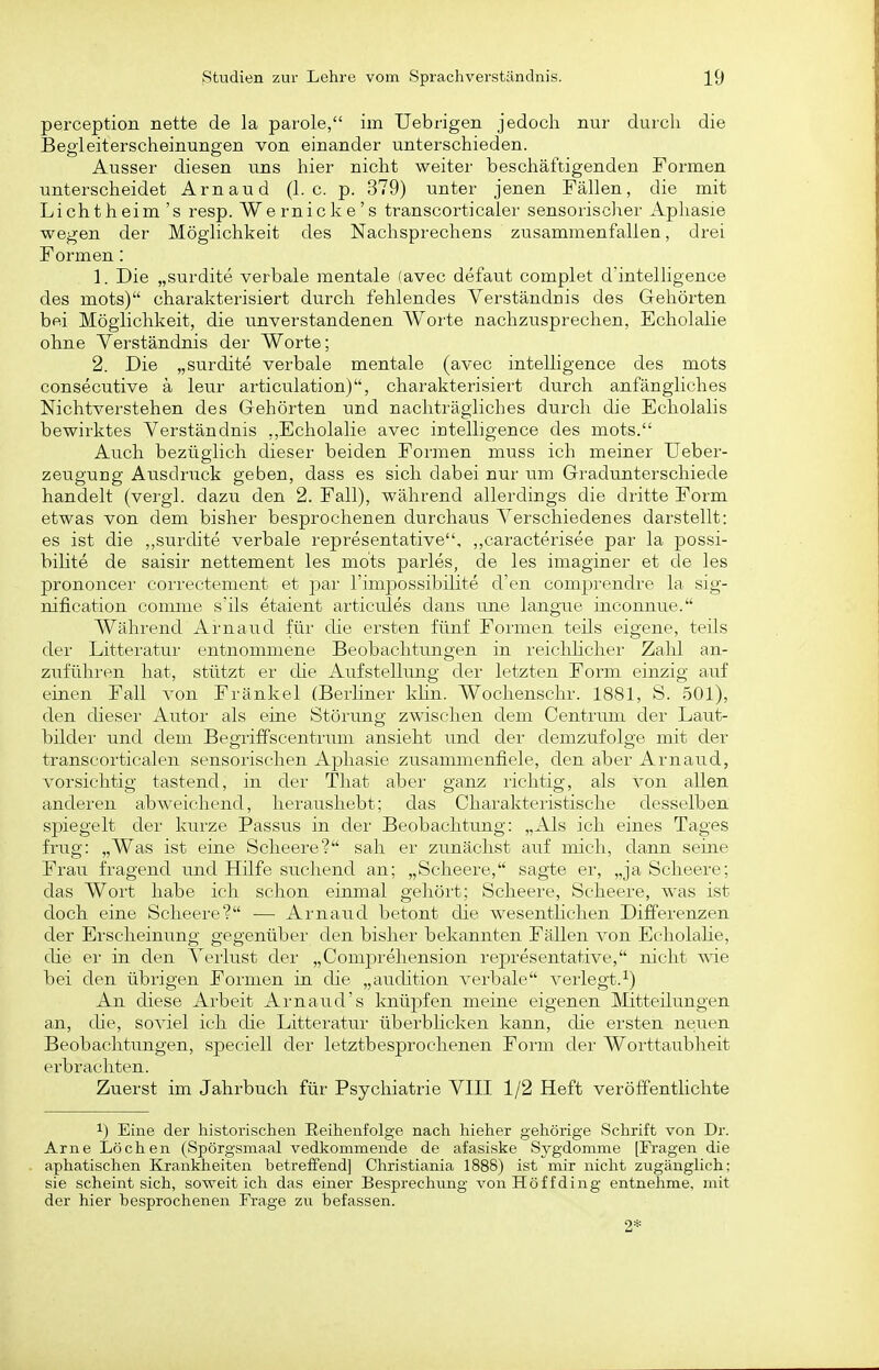 perception nette de la parole, im Uebrigen jedoch nur durcli die Begleiterscheinungen von einander unterschieden. Ausser diesen uns hier nicht weiter beschäftigenden Formen unterscheidet Arn au d (h c. p. 379) unter jenen Fällen, die mit Lichtheim 's resp. Wernicke's transcorticaler sensorisclier Aphasie wegen der Möglichkeit des Nachsprechens ziisammenfallen, drei Formen: 1. Die „surdite verbale mentale (avec defaut complet d'intelligence des mots) charakterisiert durch fehlendes Verständnis des Gehörten bei Möglichkeit, die unverstandenen Worte nachzusprechen, Echolalie ohne Verständnis der Worte; 2. Die „surdite verbale mentale (avec intelligence des mots consecutive ä leur articulation), charakterisiert durch anfängliches Nichtverstehen des Gehörten und nachträgliches durch die Echolalis bewirktes Verständnis „Echolalie avec intelligence des mots. Auch bezüglich dieser beiden Formen muss ich meiner Ueber- zeugung Ausdruck geben, dass es sich dabei nur um Gradunterschiede handelt (vergl. dazii den 2. Fall), während allerdings die dritte Form etwas von dem bisher besprochenen durchaus Verschiedenes darstellt: es ist die ,,surdite verbale representative, ,,caracterisee par la possi- bilite de saisir nettement les mots parles, de les imaginer et de les prononcer correctement et j^ar l'impossibilite d'en comprendre la sig- nification comnie s'ils etaient articules dans une langue inconnue. Während Arnaud für die ersten fünf Formen teils eigene, teils dei' Litteratur entnommene Beobachtungen in reichlicher Zahl an- zufühi'en hat, stützt er die Aufstellung der letzten Form einzig auf einen Fall von Frankel (Berhner klin. Wochenschr. 1881, S. 501), den dieser Autor als eine Störung zwischen dem Centrum der Laut- bilder und dem Begriffscentrum ansieht und der demzufolge mit der transcorticalen sensorischen Aphasie zusammenfiele, den aber Arnaud, vorsichtig tastend, in der That aber ganz lichtig, als von allen anderen abweichend, heraushebt; das Charakteristische desselben spiegelt der ku.rze Passus in der Beobachtung: „Als ich eines Tages frug: „Was ist eine Scheere? sah er zunächst auf mich, dann seine Frau fragend und Hilfe sirchend an; „Scheere, sagte er, „ja Scheere; das Wort habe ich schon eirnnal gehört; Scheere, Scheere, was ist doch eine Scheere? — Arnaud betont che wesentHchen Differenzen der Erscheinung gegenüber den bisher bekannten Fällen von Eeholahe, die er in den Verlust der „Comj^rehension representative, nicht wie bei den übrigen Formen in die „audition verbale verlegt.^) An diese Arbeit Arnaud's Imüpfen meine eigenen Mitteilungen an, die, soviel ich die Littei'atur überbhcken kann, die ei'sten neuen Beobachtungen, speciell der letztbesprochenen Form der Worttaubheit erbrachten. Zuerst im Jahrbuch für Psychiatrie VIII 1/2 Heft veröffentlichte 1) Eine der historischen Reihenfolge nach hieher gehörige Schrift von Dr. Arne Lochen (Spörgsmaal vedkommende de afasiske Sygdomme [Fragen die aphatischen Krankheiten betreffend] Christiania 1888) ist mir nicht zugänglich: sie scheint sich, soweit ich das einer Besprechung von Hö ff ding entnehme, mit der hier besprochenen Frage zu befassen.